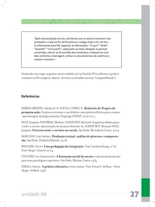 unidade 06 27
“Após esta produção escrita, solicitamos que os alunos trocassem suas
produções e cada um foi verificando se o colega soube criar um títu-
lo interessante para HQ, organizar as informações: “O que?” “Onde”,
“Quando?” “Com quem?”, adequados ao texto; designar as pessoas
envolvidas; utilizar-se da voz/fala dos envolvidos; e adequá-las a ba-
lões conforme a mensagem; utilizar-se dos elementos de coerência e
coesão e narrativa. “
Finalizada essa etapa, seguiram outros módulos até ao final da SD (conforme se poderá
constatar na SD completa, adiante, descrita em detalhes no item “Compartilhando”).
Referências
BARROS-MENDES, Adelma N. N; SOUZA J; GOMES. R. Relatório de Projeto de
pesquisa ação: Os gêneros textuais e sua didática: uma prática reflexiva para o ensino-
-aprendizagem da língua materna. Propespg.UNIFAP. 2008-2011.
DOLZ, Joaquim; NOVERRAZ, Michele; SCHNEUWLY, Bernard. Sequência didática para
o oral e a escrita: apresentação de um procedimento. In: SCHNEUWLY, Bernard; DOLZ,
Joaquim. Gêneros orais e escritos na escola. São Paulo: Mercado de Letras, 2004.
MARCUSHI, Luis Antônio. Produção textual, análise de gêneros e compreen-
são. São Paulo. Parábola Editorial. 2008.
ROEGIERS, Xavier. Uma pedagogia da integração. Trad. Carolina Huang. 2ª ed.
Porto Alegre: Artmed, 2004.
VYGOTSKY, Lev Semonovitch. A formação social da mente: o desenvolvimento dos
processos psicológicos superiores. São Paulo: Martins. Fontes.1935.
ZABALA, Antoni. A prática educativa: como ensinar. Trad. Ernani F. da Rosa – Porto
Alegre: ArtMed, 1998.
 