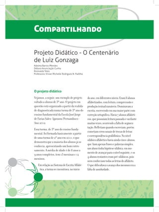 Compartilhando
Projeto Didático - O Centenário
de Luiz Gonzaga
Adelma Barros-Mendes
Débora Anunciação Cunha
Rosinalda Teles
Professora: Vivian Michelle Rodrigues N. Padilha
O projeto didático
Vejamos, a seguir, um exemplo de projeto
voltado a alunos de 3º ano. O projeto em
questão está organizado a partir da realida-
de diagnosticada numa turma de 3º ano do
ensino fundamental da Escola José Jorge
de Farias Sales- Igarassu/Pernambuco -
Ano 2012.
Essa turma, de 3º ano do ensino funda-
mental, foi formada basicamente a partir
de uma turma de 2º ano em 2011, o que
demonstra que a maioria dos alunos já se
conhecia, apresentando um bom entro-
samento. A média de idade é de 8 anos a
9 anos completos, tem 13 meninas e 12
meninos.
EmrelaçãoaoSistemadeEscritaAlfabé-
tica,aturmaseencontrava,noinício
doano,emdiferentesníveis.Eram8alunos
alfabetizados,comleitura,compreensãoe
produçãotextualrazoáveis.Dominavama
escrita,escrevendoemsuamaiorpartecom
correçãoortográfica.Havia7alunosalfabéti-
cos,quepossuíamleiturapausadaevacilante
muitasvezes,ocorrendoafaltadesegmen-
tação.Refletiamquandoescreviam,porém
cometiamerrosusuaisdetrocasdeletras
ecorrespondênciagrafofônica.Nonível
silábicoalfabéticohaviaaindacinco alunos,
que liamapenasfrasesepalavrassimples,
umalunotinhahipótesesilábica,emmo-
mentodeavançarparaonívelseguinte,eos
4alunosrestanteserampré-silábicos,pois
nemconheciamtodasasletrasdoalfabeto.
Oquedificultavaoavançodosmesmoseraa
faltadeassiduidade.
 