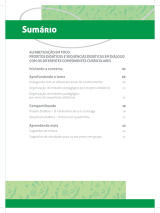 Sumário
ALFABETIZAÇÃO EM FOCO:
PROJETOS DIDÁTICOS E SEQUÊNCIAS DIDÁTICAS EM DIÁLOGO
COM OS DIFERENTES COMPONENTES CURRICULARES
Iniciando a conversa 05
Aprofundando o tema 06
Dialogando com as diferentes áreas de conhecimento 06
Organização do trabalho pedagógico por projetos didáticos 11
Organização do trabalho pedagógico
por meio de sequências didáticas 20
Compartilhando 28
Projeto Didático - O Centenário de Luiz Gonzaga 28
Sequência didática - História em quadrinhos 35
Aprendendo mais 43
Sugestões de leitura  43
Sugestões de atividades para os encontros em grupo  45
 