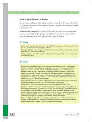 unidade 0630
Músicas que poderão ser utilizadas:
Abc do sertão, Asa Branca, Cintura fina, Xote das meninas, Feira de Caruaru, Pau de Ara-
ra, Dezessete e setecentos, Sabiá, Respeita Januário, Luar do Sertão, Assum preto, Olha
pra céu meu amor.
Materiais necessários: CD de Luiz Gonzaga, fotos do cantor, letras impressas das
músicas, slides com fotos da vegetação e geografia do sertão, papéis variados, textos
impressos sobre a vida do cantor, quadro-branco, aparelho de som.
1ª. etapa
Apresentação do projeto aos alunos com exposição do tema e contrato didático,  combinando o
que será aprendido, o processo e o produto final.
Exposição da foto de Luiz Gonzaga; conversa informal sobre a vida do autor e levantamento de
conhecimentos prévios sobre o mesmo.
Audição da música de Luiz Gonzaga, ABC do Sertão, interpretação oral da mesma, comparação
com o alfabeto oficial.
2ª. Etapa
Favorecer às crianças a percepção acerca das características socioculturais e geográficas do
Nordeste nas músicas de Luiz Gonzaga, comparando com outras regiões brasileiras. Aqui
poderão ser trazidas obras dos acervos de Obras Complementares para trabalhar com a
interdisciplinaridade com Geografia com as obras, por exemplo, intituladas “Passeio pelo
campo” ou “Rimas das Florestas”, em que o professor poderá contrapor a realidade da seca
do Nordeste com outras regiões que não sofrem com essa problemática e, assim, alimentar
uma proposta de discussão argumentativa e crítica sobre as possibilidades e alternativas de
melhoria de vida para as pessoas dessa região.
Será produtivo ainda trazer um mapa do Brasil e mostrar a localização das regiões, destacando
a região Nordeste e, se possível, o local de nascimento de Luiz Gonzaga.  
OBS: Com essas atividades a ampliação  do vocabulário será feita de forma natural.
Quanto ao  reconhecimento  das variações sócio-dialetais nas músicas do cantor, poderá ser  
feita uma atividade em que o professor  lançará mão da realidade de sua sala de aula, pedindo
às crianças que digam se conhecem alguém de outra região (ou mesmo se há crianças de
diversos lugares e regiões na sala ou na escola) e perguntar se acham que a fala dessas pessoas
é igual ou diferente da deles. Com isso, explicar que as pessoas falam de modo diferente,
dependendo da região ou lugar em que nasceram ou viveram mais tempo.
Poderá ainda fazer juntamente com as crianças comparações  com os modos de vestir, as
comidas, etc. Nesse ponto será pertinente que o professor  verifique o livro didático adotado
(se ele traz esse tema) e planeje a aula alicerçando-se com o mesmo.   
 