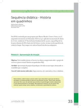 unidade 06 35
Sequência didática - História
em quadrinhos
Adelma Barros-Mendes
Débora Anunciação Cunha
Rosinalda Teles
Esta SD foi construída para uma pesquisa ação (Barros-Mendes; Gomes e Sousa, 2007),
amparada teoricamente em Schneuwly e Dolz (2004) e aplicada em uma turma de alunos
de 2ª série, atualmente 3º Ano do Ensino Fundamental de 09 anos, cujo perfil geral era
de pouco domínio do SEA e baixo nível de leitura e escrita, em uma escola na periferia do
estado do Amapá. Para compor este caderno foram feitas diversas adaptações.
Módulo 0 - Apresentação da situação
Objetivos: Neste módulo intenta-se favorecer ao aluno a compreensão sobre o projeto de
escrever o gênero textual História em quadrinhos (HQ).
Atividade:Apresentação do projeto da produção e de todas as suas etapas, destacando-se
os módulos que o compõem.
ÁreasdeConhecimentosimbricadas:língua materna; arte; matemática; ética e cidadania.
Neste módulo, a ideia é situar os alunos sobre o que vamos fazer e para que servirão as
atividades a ser desenvolvidas no decorrer das próximas 30 aulas.  Desse modo, devemos
apresentar-lhes o que vão aprender (quais direitos de aprendizagem estarão subjacentes)
e como desenvolveremos as atividades. Não poderemos esquecer-nos de mostrar-lhes
ainda por quanto tempo vamos trabalhar, considerando a quantidade de módulos.
 