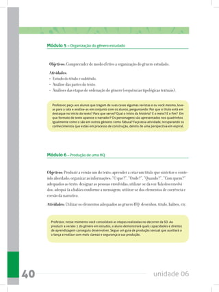 unidade 0640
Objetivos:Compreender de modo efetivo a organização do gênero estudado.
Atividades:
• Estudo do título e subtítulo.
• Análise das partes do texto.
• Análises das etapas de ordenação do gênero (sequências tipológicas textuais).
Objetivos:Produzir a versão um do texto; aprender a criar um título que sintetize o conte-
údo abordado; organizar as informações: “O que?”, “Onde?”, “Quando?”, “Com quem?”
adequados ao texto; designar as pessoas envolvidas; utilizar-se da voz/fala dos envolvi-
dos; adequá-la a balões conforme a mensagem; utilizar-se dos elementos de coerência e
coesão da narrativa.
Atividades: Utilizar os elementos adequados ao gênero HQ: desenhos, título, balões, etc.
Módulo 5 – Organização do gênero estudado
Módulo 6 – Produção de uma HQ
Professor, peça aos alunos que tragam de suas casas algumas revistas e ou você mesmo, leve-
as para a sala e analise-as em conjunto com os alunos, perguntando: Por que o título está em
destaque no início do texto? Para que serve? Qual o início da história? E o meio? E o fim?  Em
que formato de texto aparece o narrador? Os personagens são apresentados nos quadrinhos
igualmente como o são em outros gêneros como Fábula? Faça essa atividade, recuperando os
conhecimentos que estão em processo de construção, dentro de uma perspectiva em espiral.
Professor, nesse momento você consolidará as etapas realizadas no decorrer da SD. Ao
produzir a versão 1 do gênero em estudos, o aluno demonstrará quais capacidades e direitos
de aprendizagem conseguiu desenvolver. Segue um guia de produção textual que auxiliará a
criança a realizar com mais clareza e segurança a sua produção.
 