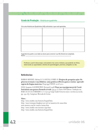 unidade 0642
Referências:
BARROS-MENDES, Adelma N. N; SOUZA J; GOMES. R. Projeto de pesquisa ação: Os
gêneros textuais e sua didática: uma prática reflexiva para o ensino-aprendi-
zagem da língua materna. Propespg.UNIFAP. 2008-2011.
DOLZ, Joaquim.  SCHNEUWLY, Bernard (1998) Pour un enseignement de l’oral:
Iniciation aux genres formels à école, pp 49-73. Paris: ESF Editeur. Tradução em:
ROJO, R. H. R.  CORDEIRO, G. S. (2004) (orgs/trads) Gêneros orais e escritos na escola,
pp. 149-185. Campinas: Mercado de Letras.
Sites :
http://www.ziraldo.com/historia/biograf.htm
http://www.tvsinopse.kinghost.net/art/m/mauricio-de-sousa.htm
www.monica.com.br/comics/turma.htm
http://www.ziraldo.com/menino/capa.htm
http://www.ziraldo.com/historia/biograf.htm
Grade de Produção – História em quadrinho
Crie uma História em Quadrinhos (HQ) utilizando o que você aprendeu.
Sugestão de quadro a ser dado ao aluno para construir sua HQ. Deverá ser ampliado.
Aluno: ________________________________________________________________
Professor, a partir desta etapa, você poderá criar outros módulos, que poderão ser feitos,
observando as capacidades e direitos de aprendizagem, previstos, atingidos ou não.
 