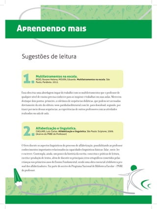 Aprendendo mais
Multiletramentos na escola.
ROJO, Roxane Helena; MOURA, Eduardo. Multiletramentos na escola. São
Paulo, Parábola. 2012.
Alfabetização e linguística.
CAGLIARI, Luiz Carlos. Alfabetização e linguística. São Paulo: Scipione, 2009.
(Acervo do PNBE do Professor)
1.
2.
Essa obra traz uma abordagem ímpar do trabalho com os multiletramentos que o professor de
qualquer nível de ensino precisa conhecer para se inspirar e trabalhar em suas aulas. Merecem
destaque dois pontos: primeiro, a coletânea de sequências didáticas, que podem ser acessadas
diretamente do site da editora: www.parábolaeditorarial.com.br, para download; segundo, por
trazer por meio dessas sequências, as experiências de outros professores com as atividades
realizadas em sala de aula.
O livro discute os aspectos linguísticos do processo de alfabetização, possibilitando ao professor
conhecimentos importantes relacionados às capacidades linguísticas básicas: falar, ouvir, ler
e escrever. Contempla, ainda, um pouco da história da escrita, conceitos e práticas de leitura,
escrita e produção de textos, além de discutir os principais erros ortográficos cometidos pelas
crianças nos primeiros anos do Ensino Fundamental, sendo uma obra essencial à biblioteca pes-
soal dos alfabetizadores. Faz parte do acervo do Programa Nacional de Biblioteca Escolar – PNBE
do professor.
Sugestões de leitura
 