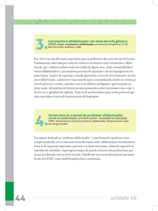 unidade 0644
Letramento e alfabetização: um tema em três gêneros.
SOARES, Magda. Letramento e alfabetização: um tema em três gêneros. 1ª ed.
Belo Horizonte: Autêntica, 1998.
Jornal Letra A: o jornal do professor alfabetizador.
CENTRO DE ALFABETIZAÇÃO, LEITURA E ESCRITA - FACULDADE DE EDUCAÇÃO/
UFMG. Jornal Letra A: o jornal do professor alfabetizador. (Disponível em: www.
fae.ufmg.br/ceale).
3.
4.
Esse livro traz uma discussão importante para os professores dos anos iniciais do Ensino
Fundamental, sobretudo por tratar de esclarecer as relações entre letramento e alfabe-
tização, que, embora venham sendo discutidas há alguns anos, ainda causam dúvidas a
muitos alfabetizadores, que atuam no processo de aquisição e uso da linguagem escrita
pela criança. A partir da exposição, visando apresentar o conceito de Letramento em rela-
ção à alfabetização, a autora tece suas considerações encaminhando o leitor a se debruçar
em três gêneros: o ensaio, o poema e um texto didático-pedagógico, apresentando-se,
desse modo, alternativas de leitura em uma mesma obra sobre um mesmo tema, o que a
faz ser rica e agradável de explorar. Trata-se de um livro básico para a todo professor que
atua com todos os níveis de ensino na área de linguagens.
Esse jornal, dedicado ao “professor alfabetizador”, é uma forma de o professor estar
sempre atualizado, acerca das mais novas discussões sobre alfabetização e letramento(s).
Trata-se de um jornal riquíssimo, pois nele circulam entrevistas, relatos de experiência,
sugestões de atividades, reportagens sempre de grande interesse dos profissionais que
atuam na educação com as séries iniciais. O professor tem acesso diretamente por meio
do site do CEALE, como também poderá fazer a assinatura.
 
