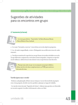 unidade 06 45
Sugestões de atividades
para os encontros em grupo
1º momento (4 horas)
1 - Ler texto para deleite: “Tanto bicho” de Marta Bouissou Morais
e Maria Hilda de Paiva Andrade
2 - Ler seção “Iniciando a conversa”; trocar ideias acerca dos objetivos propostos;
3 - Ler, de modo compartilhado, o texto 1 (Dialogando com as diferentes áreas de conhe-
cimento);
4 - Socializar memórias de experiências em que foram vivenciadas atividades na escola
em que diferentes componentes curriculares foram integrados; comparar as experiên-
cias de infância e adolescência (como alunos) com as experiências como docentes.
5 - Planejar uma aula em que vai ser proposto um projeto didático;
utilizar um livro de obras complementares ou PNBE para motivar a
discussão do tema.
Tarefas (para casa e escola)
- Realizar a aula planejada; definir com as crianças se vai ser desenvolvido um projeto
com o tema proposto; decidir com ela o produto e planejar as etapas de trabalho.
- Ler um dos textos da seção “Sugestões de leitura”; elaborar uma questão a ser discutida
no encontro seguinte (escolher coletivamente a obra a ser lida).
 