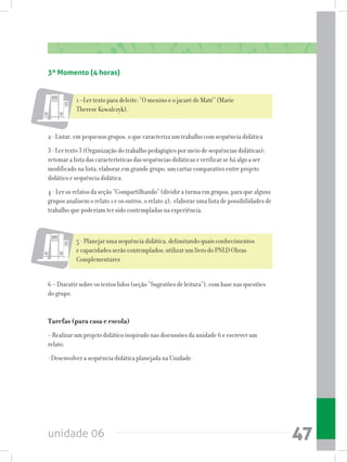 unidade 06 47
3º Momento (4 horas)
1 –Ler texto para deleite: “O menino e o jacaré de Maté” (Marie
Therese Kowalczyk).
2 - Listar, em pequenos grupos, o que caracteriza um trabalho com sequência didática
3 - Ler texto 3 (Organização do trabalho pedagógico por meio de sequências didáticas);
retomar a lista das características das sequências didáticas e verificar se há algo a ser
modificado na lista; elaborar,em grande grupo, um cartaz comparativo entre projeto
didático e sequência didática.
4 - Ler os relatos da seção “Compartilhando” (dividir a turma em grupos, para que alguns
grupos analisem o relato 1 e os outros, o relato 2); elaborar uma lista de possibilidades de
trabalho que poderiam ter sido contempladas na experiência.
5 - Planejar uma sequência didática, delimitando quais conhecimentos
e capacidades serão contemplados; utilizar um livro do PNLD Obras
Complementares
6 – Discutir sobre os textos lidos (seção “Sugestões de leitura”), com base nas questões
do grupo.
Tarefas (para casa e escola)
– Realizar um projeto didático inspirado nas discussões da unidade 6 e escrever um
relato.
- Desenvolver a sequência didática planejada na Unidade.
 