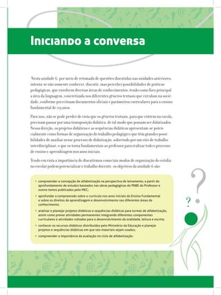 Iniciando a conversa
Nesta unidade 6, por meio de retomada de questões discutidas nas unidades anteriores,
intenta-se não somente conhecer, discutir, mas perceber possibilidades de práticas
pedagógicas, que envolvem diversas áreas de conhecimentos, tendo como foco principal
a área da linguagem, concretizada nos diferentes gêneros textuais que circulam na socie-
dade, conforme preceituam documentos oficiais e parâmetros curriculares para o ensino
fundamental de 09 anos.
Para isso, não se pode perder de vista que os gêneros textuais, para que entrem na escola,
precisam passar por uma transposição didática, de tal modo que possam ser didatizados.
Nessa direção, os projetos didáticos e as sequências didáticas apresentam-se poten-
cialmente como formas de organização do trabalho pedagógico que têm grandes possi-
bilidades de auxiliar nesse processo de didatização, sobretudo por um viés de trabalho
interdisciplinar, o que os torna fundamentais ao professor para realizar todo o processo
de ensino e aprendizagem nos anos iniciais.
Tendo em vista a importância de discutirmos como tais modos de organização do cotidia-
no escolar podem potencializar o trabalho docente, os objetivos da unidade 6 são:
•	 compreender a concepção de alfabetização na perspectiva do letramento, a partir do
aprofundamento de estudos baseados nas obras pedagógicas do PNBE do Professor e
outros textos publicados pelo MEC;
•	 aprofundar a compreensão sobre o currículo nos anos iniciais do Ensino Fundamental
e sobre os direitos de aprendizagem e desenvolvimento nas diferentes áreas de
conhecimento;
•	 analisar e planejar projetos didáticos e sequências didáticas para turmas de alfabetização,
assim como prever atividades permanentes integrando diferentes componentes
curriculares e atividades voltadas para o desenvolvimento da oralidade, leitura e escrita;
•	 conhecer os recursos didáticos distribuídos pelo Ministério da Educação e planejar
projetos e sequências didáticas em que tais materiais sejam usados;
•	 compreender a importância da avaliação no ciclo de alfabetização.
 