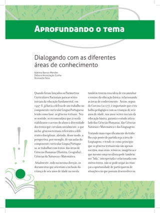 Aprofundando o tema
Quando foram lançados os Parâmetros
Curriculares Nacionais para as séries
iniciais da educação fundamental, em
1997-8, já havia a defesa de um trabalho no
componente curricular Língua Portuguesa
tendo como base os gêneros textuais. Nes-
se sentido, se recomendava que a escola
viabilizasse o acesso do aluno a diversidade
dos textos que circulam socialmente, o que
inclui gêneros textuais referentes a dife-
rentes disciplinas, abrindo, desse modo, a
perspectiva, por exemplo, de nas aulas do
componente curricular Língua Portugue-
sa se trabalhar com textos das áreas de
Ciências Humanas (História, Geografia),
Ciências da Natureza e Matemática.
Atualmente, indo na mesma direção, os
documentos que orientam a inclusão da
criança de seis anos de idade na escola
também trazem essa ideia de encaminhar
o ensino da educação básica, relacionando
as áreas de conhecimento. Assim, segun-
do Corcino (2007), é importante que o tra-
balho pedagógico com as crianças de seis
anos de idade, nos anos/séries iniciais da
educação básica, garanta o estudo articu-
lado das Ciências Humanas, das Ciências
Naturais e Matemática e das Linguagens.
Tratando mais especificamente do traba-
lho cujo ponto de partida seja a área de
Linguagens, e tendo-se como princípio
que os gêneros textuais não são apenas
escritos, mas orais, icônicos, imagéticos e
que mesmo uma escultura pode também
ser “lida,” interpretada e relacionada com
outros textos, não se pode negar às crian-
ças a oportunidade de participarem de
situações em que possam desenvolver ou
Dialogando com as diferentes
áreas de conhecimento
Adelma Barros-Mendes
Débora Anunciação Cunha
Rosinalda Teles
 