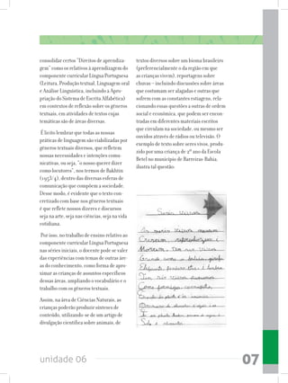 unidade 06 07
consolidar certos “Direitos de aprendiza-
gem” como os relativos à aprendizagem do
componente curricular Língua Portuguesa
(Leitura, Produção textual, Linguagem oral
e Análise Linguística, incluindo a Apro-
priação do Sistema de Escrita Alfabética)
em contextos de reflexão sobre os gêneros
textuais, em atividades de textos cujas
temáticas são de áreas diversas.
É licito lembrar que todas as nossas
práticas de linguagem são viabilizadas por
gêneros textuais diversos, que refletem
nossas necessidades e intenções comu-
nicativas, ou seja, “o nosso querer dizer
como locutores”, nos termos de Bakhtin
(1953/4), dentro das diversas esferas de
comunicação que compõem a sociedade.
Desse modo, é evidente que o texto con-
cretizado com base nos gêneros textuais
é que reflete nossos dizeres e discursos
seja na arte, seja nas ciências, seja na vida
cotidiana.
Por isso, no trabalho de ensino relativo ao
componente curricular Língua Portuguesa
nas séries iniciais, o docente pode se valer
das experiências com temas de outras áre-
as do conhecimento, como forma de apro-
ximar as crianças de assuntos específicos
dessas áreas, ampliando o vocabulário e o
trabalho com os gêneros textuais.
Assim, na área de Ciências Naturais, as
crianças poderão produzir sínteses de
conteúdo, utilizando-se de um artigo de
divulgação cientifica sobre animais, de
textos diversos sobre um bioma brasileiro
(preferencialmente o da região em que
as crianças vivem), reportagens sobre
chuvas – incluindo discussões sobre áreas
que costumam ser alagadas e outras que
sofrem com as constantes estiagens, rela-
cionando essas questões a outras de ordem
social e econômica, que podem ser encon-
tradas em diferentes materiais escritos
que circulam na sociedade, ou mesmo ser
ouvidos através de rádios ou televisão. O
exemplo de texto sobre seres vivos, produ-
zido por uma criança de 2º ano da Escola
Betel no município de Barreiras-Bahia,
ilustra tal questão:
 