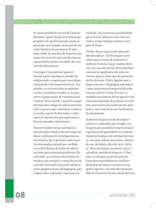 unidade 0608
De modo semelhante na área de Ciências
Humanas, a partir do gênero textual mapa
geográfico de um determinado estado ou
município, por exemplo, ou mesmo de um
relato histórico do nascimento de uma
dada cidade, de uma lista de frequência da
turma, da receita de uma comida regional,
é possível desenvolver atividades diversas
interdisciplinarmente.
Com jogos e brincadeiras é possível
ensinar noções topológicas, atitudes de
solidariedade e respeito para com o grupo,
construindo relacionamentos éticos. Tais
atitudes, ao ser exercitadas no ambiente
escolar, certamente estender-se-ão para
outros espaços sociais de convivência das
crianças. Nesse sentido, é possível compor
determinados códigos de relacionamentos
entre as pessoas que constituem o ambien-
te escolar, a partir de discussões e elabo-
rações de documentos que expressem as
decisões tomadas coletivamente.
É possível ainda ensinar matemática e
interpretação textual ao mesmo tempo me-
diante a utilização de estratégias lúdicas,
em situações que requeiram conhecimen-
tos relacionados a grandezas e medidas
ou na identificação de dados em tabelas
ou textos, para solucionar problemas. Por
outro lado, ao construir uma história ma-
temática, por exemplo, a criança faz uso de
conteúdo matemático lançando mão de re-
cursos próprios da área da linguagem, para
compreender a operação e expressar seu
resultado. São inúmeras as possibilidade
que se tem de imbricar conhecimentos,
tendo o ensino da língua materna como
pano de fundo.
Em face dessas riquezas de exploração
interdisciplinar, “As Orientações curri-
culares para o ensino de matemática”,
conforme Fazenda (1995), também desta-
cam, que nos anos iniciais da escolaridade,
construir os significados dos números
naturais aparece como uma das primeiras
tarefas da escola. A forte ligação entre a
língua materna e a linguagem matemática
é uma característica bem percebida pelas
crianças entre 6 e 8 anos. Por isso, os
símbolos matemáticos devem aparecer não
como uma imposição do professor ou como
uma característica do conhecimento mate-
mático, mas como elementos facilitadores
da comunicação.
As diversas funções sociais do número
podem ser exploradas, por exemplo, em
situações que possibilitem representações
espontâneas de quantidades no cotidiano
(números familiares do cotidiano da crian-
ça, tais como: valores monetários, número
da casa, do ônibus, placa de carro, telefo-
ne, altura da criança, sua massa (“peso”),
calendário, medida de tempo etc.). Para
tanto, as situações propostas pelo pro-
fessor devem possibilitar ao estudante
identificar um número natural em seus
quatro aspectos: o de indicador da quanti-
dade de elementos de uma coleção discreta
 