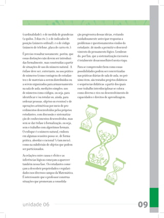 unidade 06 09
(cardinalidade); o de medida de grandezas
(2 quilos, 3 dias etc.); o de indicador de
posição (número ordinal); e o de código
(número de telefone, placa de carro etc.).
É preciso ressaltar novamente, porém, que
essas distinções não devem ser introduzi-
das formalmente, mas construídas a partir
de situações de uso do número natural. A
ênfase deve ser, entretanto, no uso prático
de números (como contagens de estudan-
tes e de materiais a serem distribuídos ou
a serem organizados para armazenamento
na sala de aula; medições simples; uso
de números como códigos, ou seja, para
identificar e/ou rotular ou, ainda, para
ordenar pessoas, objetos ou eventos) e de
operações aritméticas por meio de pro-
cedimentos desenvolvidos pelos próprios
estudantes, com discussão e sistematiza-
ção de conhecimentos desenvolvidos, mas
sem se dar ênfase à formalização, ou seja,
sem o trabalho com algoritmos formais.
O enfoque é o número natural, embora
em algumas ocasiões possa-se, de forma
prática, abordar o racional ½ (um meio),
como na subdivisão de objetos que podem
ser particionados.
As relações entre causa e efeito e as
inferências lógicas começam a aparecer
também nessa fase. Os estudantes come-
çam a descobrir propriedades e regulari-
dades nos diversos campos da Matemática.
É interessante que o professor construa
situações que promovam a consolida-
ção progressiva dessas ideias, evitando
cuidadosamente antecipar respostas a
problemas e questionamentos vindos do
estudante, de modo a permitir o desenvol-
vimento do pensamento lógico. Lembran-
do, por fim, que a sistematização excessiva
é totalmente desaconselhável nesta etapa.
Para se compreender bem como essas
possibilidades podem ser concretizadas
nas práticas diárias de sala de aula, no pró-
ximo item, são tratados projetos didáticos
e sequências didáticas a partir dos quais
esse trabalho interdisciplinar se coloca
como diverso e rico no desenvolvimento de
capacidades e direitos de aprendizagem.
 