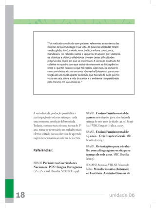 unidade 0618
“Foi realizado um ditado com palavras referentes ao contexto das
músicas de Luiz Gonzaga e sua vida. As palavras utilizadas foram:
sertão, gibão, forró, xaxado, xote, baião, sanfona, couro, seca,
mandacaru, rei, caboclo, palma e vaqueiro. Os alunos pré-silábicos,
os silábicos e silábico-alfabéticos tiveram certas dificuldades
próprias dos níveis em que se encontram. A correção do ditado foi
coletiva no quadro para que todos observassem as discrepâncias
entre o  que foi falado e o que foi escrito. Após isso, os alunos fo-
ram convidados a fazer um texto não-verbal (desenho) para cons-
trução de um mural a partir da leitura que fizeram de tudo que foi
visto em sala, sobre a vida do cantor e o ambiente compartilhado
pelo mesmo em suas músicas. “
A variedade de produção possibilita a
participação de todas as crianças, cada
uma com uma condição diferenciada.
Todavia, como se trata de uma turma de 3º
ano, torna-se necessário um trabalho mais
efetivo voltado para os direitos de aprendi-
zagem relacionados ao sistema de escrita.
Referências:
BRASIL Parâmetros Curriculares
Nacionais-PCN/ Língua Portuguesa
(1º e 2º ciclos). Brasília, MEC/SEF. 1998.
BRASIL. Ensino Fundamental de
9 anos: orientações para a inclusão da
criança de seis anos de idade. 2a ed. Brasí-
lia : FNDE, Estação Gráfica, 2007.
BRASIL. Ensino Fundamental de
09 anos - Orientações Gerais. MEC.
Brasília (2004).
BRASIL, Orientações para o traba-
lho com a linguagem escrita para
turmas de seis anos. MEC. Brasília
(2009).
HOUAISS Antonio; VILLAR. Mauro de
Salles. Minidicionário elaborado
no Instituto Antônio Houaiss de
 
