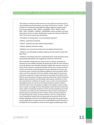 unidade 07 11
“Para avaliar as crianças de minha turma de 3º ano, quanto ao nível de escrita, fiz
uma atividade de escrita de palavras, cujo campo conceitual era “animais”.  Escolhi
10 palavras com diferentes quantidades de sílabas e algumas variações quanto
às estruturas silábicas: LEÃO – GIRAFA – CACHORRO – FOCA – BALEIA – GOLFI-
NHO – GATO – ELEFANTE – FORMIGA – HIPOPÓTAMO. A partir do ditado e de outras
observações construí um mapa, identificando os grupos de crianças em diferentes
níveis. Os 16 alunos ficaram assim distribuídos:
• Pré-silábico (1): Stanley (aluno “com necessidades especiais”).
• Silábico – quantitativo: (nenhum).
• Silábico – qualitativo (3): Joyce, Maria Graziela, Jadyson.
• Silábico- alfabético (2): Pedro e Salete.
• Alfabético com muitas trocas de letras (4): Lívia, Raylan, Richard, Danilo.
• Alfabético com dificuldade em sílabas complexas (4): Ana Carolina, Gerson, José
Ryan, Paulo.
• Alfabético consolidado, porque lê e compreende textos, produz pequenos textos,
apresentando dificuldades com ortografia (2): Guilherme e Sammerson.
Para acompanhar a progressão das crianças, procuro avaliá-las, sobretudo nos
momentos em que trabalho atividades de apropriação do SEA. Na rotina semanal, a
escrita de palavras é uma atividade frequente: trabalho duas vezes por semana, às
vezes, até três. Durante a correção da atividade, solicito que as crianças escrevam
a forma convencional, ao lado das palavras em que cometeram erro (ou que não
escreveram sequer conforme uma hipótese alfabética). Assim elas podem refletir
sobre a escrita de cada palavra. Procuro, também, chamar algumas crianças para
escreverem as palavras no quadro, motivando-as a participar da correção. A ativi-
dade de escrita de palavras é bastante aceita pela maioria das crianças. Entretanto,
algumas delas, justamente com dificuldades, apresentaram resistência no início,
até compreenderem a dinâmica da situação. Como eu tenho uma turma bastante
heterogênea quanto ao nível de escrita, frequentemente, proponho também a
leitura de textos curtos como poemas, cantigas e trava-línguas, os quais eu repro-
duzo no quadro ou entrego em fichas fotocopiadas. A partir da leitura coletiva dos
textos, exploro a localização de palavras e frases, de pares de palavras que rimam
e de palavras com sílabas iniciais semelhantes e faço com eles a comparação de
palavras quanto à quantidade de letras e sílabas. A leitura de textos proporcio-
na a aproximação das crianças aos textos literários e com isto consigo explorar
várias competências relativas não só à apropriação do sistema de escrita, mas,
também, habilidades de leitura. As atividades de apropriação têm proporcionado
avanços significativos no grupo de alunos com dificuldades na escrita. Durante as
atividades de escrita de palavras, leitura de textos, jogos de alfabetização, fichas
 