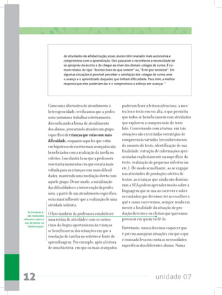unidade 0712
Comoumaalternativadeatendimentoà
heterogeneidade,verificamosqueaprofes-
soracostumavatrabalharcoletivamente,
diversificandoaformadeatendimento
dosalunos,procurandoatenderumgrupo
específicodecriançasqueestãocommais
dificuldade,enquantoaquelesqueestão
emhipótesesdeescritamaisavançadassão
beneficiadoscomarealizaçãodatarefano
coletivo.Issoilustrabemqueaprofessora
reservariamomentosemqueestariamais
voltadaparaascriançascommaisdificul-
dades,mantendoumamediaçãodiretacom
aquelegrupo.Dessemodo,asocialização
dasdificuldadeseaintervençãodaprofes-
sora,apartirdeumatendimentoespecífico,
seriamaisinfluentequearealizaçãodeuma
atividadesolitária.
O fato também da professora estabelecer
uma rotina de atividades com os outros
eixos da língua oportunizava às crianças
se beneficiarem das situações em que a
resolução de tarefas no coletivo é fonte de
aprendizagem. Por exemplo, após a leitura
de uma história, em que os mais avançados
de atividades de alfabetização, esses alunos têm revelado mais autonomia e
compromisso com o aprendizado. Eles passaram a reconhecer a necessidade de
se apropriar da escrita e de chegar ao nível dos demais colegas de turma. É co-
mum relatos do tipo: “Acertei mais do que ontem!” ou, “Errei por besteira!”. Em
algumas situações é possível perceber a satisfação dos colegas de turma ante
o avanço e o aprendizado daqueles que tinham dificuldade. Para mim, a melhor
resposta que eles poderiam dar é o compromisso e esforço em avançar. “
puderam fazer a leitura silenciosa, a mes-
tra leu o texto em voz alta, o que permitiu
que todos se beneficiassem com atividades
que explorem a compreensão do texto
lido. Conversando com a turma, em tais
situações são exercitadas estratégias de
compreensão variadas (reconhecimento
do assunto do texto, identificação de sua
finalidade, extração de informações apre-
sentadas explicitamente na superfície do
texto, realização de pequenas inferências
etc.). De modo semelhante, ao se engajar
nas atividades de produção coletiva de
textos, as crianças que ainda não domina-
ram o SEA podem aprender muito sobre a
linguagem que se usa ao escrever e sobre
os cuidados que devemos ter ao escolher o
quê e como escrevemos, sempre tendo em
mente a finalidade da situação de pro-
dução do texto e os efeitos que queremos
provocar em quem vai lê-lo.
Entretanto,nuncadevemosesquecerque
éprecisoassegurarsituaçõesemqueoque
éensinadolevaemcontaasnecessidades
específicasdosdiferentesalunos.Numa
Na Unidade 5,
são realizadas
reflexões sobre o
uso de textos na
alfabetização.
 