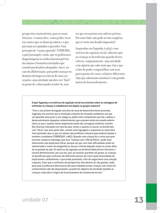 unidade 07 13
perspectivaconstrutivista,parasermais
eficiente,oensinodeve,comojádito,levar
emcontaoqueosalunosjásabemeoque
precisamserajudadosaaprender.Esse
princípiode“ensinoajustado”(ONRUBIA,
1996)pressupõe,então,queosprofessores
diagnostiquemosconhecimentosprévios
dosalunoseformulematividadesque
constituamdesafiosadequados.Istoé,no
casodaalfabetização,parapoderavançarno
domíniodalínguaescritaoudesuascon-
venções,umaatividadenãodeveser“fácil”,
aopontodeoalunopoderresolvê-la,sem
terquereconstruirseussaberesprévios.
Poroutrolado,nãopodesertãocomplexa
quesetorneumdesafioimpossível.
Inspirados em Vygotsky (1984) e nos
teóricos da cognição social, sabemos que
as crianças se beneficiam quando desen-
volvem, conjuntamente, uma atividade
com alguém que sabe mais que elas e que
o fato de poder compartilhar com seus
pares pontos de vista e soluções diferentes
(das que adotariam sozinhas) é um grande
motor de desenvolvimento.
O que Vygotsky e os teóricos da cognição social nos ensinam sobre as vantagens de
estimular as crianças a trabalharem em duplas ou grupos maiores?
“Com o seu já bem divulgado conceito de zona de desenvolvimento proximal,
Vygotsky nos ensinou que a resolução conjunta de situações-problema, em que
um aprendiz atua junto a um colega ou adulto mais competente que ele, catalisa o
desenvolvimento daqueles conhecimentos que estavam ainda em estado embrio-
nário ou que o sujeito menos experiente ainda não conseguia mobilizar sozinho.
Nas diversas interações em sala de aula, vemos o quanto os alunos se beneficiam
com “dicas” que seus pares dão, usando uma linguagem e esquemas às vezes bem
mais ajustados que os que um adulto não-professor utilizaria para explicar/ajudar a
resolver o problema (TEBEROSKY, 1987). Quando uma criança diz a outra que quer
escrever a palavra manteiga, que esta “começa com o MA de Maria”, pode estar
oferecendo uma ajuda bem eficaz, porque seu par com mais dificuldades pode ter
memorizado o nome da coleguinha ou buscar a forma daquele nome no cartaz afixa-
do na parede da sala. Os teóricos da cognição social (Anne-Nelly Perret-Clermont e
outros) demonstraram, por sua vez, que, ao resolver questões em grupo, as crianças
se beneficiam pelo confronto de diferentes pontos de vista e pela necessidade de
explicitarem, verbalmente, o que estão pensando, a fim de negociarem uma solução
conjunta. Claro que o confronto de perspectivas não deveria ser tão grande, razão
pela qual a professora deve buscar pôr para trabalhar juntas crianças com níveis de
conhecimento não tão disparatados, quando for objetivo da atividade desafiar as
crianças a descobrir a lógica de funcionamento do sistema de escrita.”
 