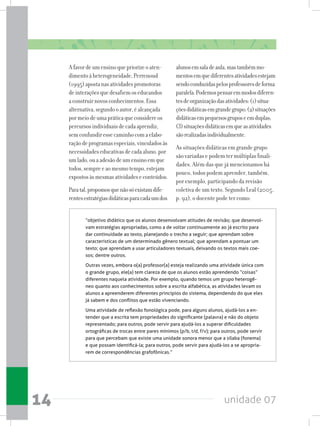 unidade 0714
Afavordeumensinoquepriorizeoaten-
dimentoàheterogeneidade,Perrenoud
(1995)apostanasatividadespromotoras
deinteraçõesquedesafiemoseducandos
aconstruirnovosconhecimentos.Essa
alternativa,segundooautor,éalcançada
pormeiodeumapráticaqueconsidereos
percursosindividuaisdecadaaprendiz,
semconfundiressecaminhocomaelabo-
raçãodeprogramasespeciais,vinculadosàs
necessidadeseducativasdecadaaluno,por
umlado,ouaadesãodeumensinoemque
todos,sempreeaomesmotempo,estejam
expostosàsmesmasatividadeseconteúdos.
Paratal,propomosquenãosóexistamdife-
rentesestratégiasdidáticasparacadaumdos
alunosemsaladeaula,mastambémmo-
mentosemquediferentesatividadesestejam
sendoconduzidaspelosprofessoresdeforma
paralela.Podemospensaremmodosdiferen-
tesdeorganizaçãodasatividades:(1)situa-
çõesdidáticasemgrandegrupo;(2)situações
didáticasempequenosgruposeemduplas;
(3)situaçõesdidáticasemqueasatividades
sãorealizadasindividualmente.
As situações didáticas em grande grupo
são variadas e podem ter múltiplas finali-
dades. Além das que já mencionamos há
pouco, todos podem aprender, também,
por exemplo, participando da revisão
coletiva de um texto. Segundo Leal (2005,
p. 92), o docente pode ter como:
“objetivo didático que os alunos desenvolvam atitudes de revisão; que desenvol-
vam estratégias apropriadas, como a de voltar continuamente ao já escrito para
dar continuidade ao texto, planejando o trecho a seguir; que aprendam sobre
características de um determinado gênero textual; que aprendam a pontuar um
texto; que aprendam a usar articuladores textuais, deixando os textos mais coe-
sos; dentre outros.
Outras vezes, embora o(a) professor(a) esteja realizando uma atividade única com
o grande grupo, ele(a) tem clareza de que os alunos estão aprendendo “coisas”
diferentes naquela atividade. Por exemplo, quando temos um grupo heterogê-
neo quanto aos conhecimentos sobre a escrita alfabética, as atividades levam os
alunos a apreenderem diferentes princípios do sistema, dependendo do que eles
já sabem e dos conflitos que estão vivenciando.
Uma atividade de reflexão fonológica pode, para alguns alunos, ajudá-los a en-
tender que a escrita tem propriedades do significante (palavra) e não do objeto
representado; para outros, pode servir para ajudá-los a superar dificuldades
ortográficas de trocas entre pares mínimos (p/b, t/d, f/v); para outros, pode servir
para que percebam que existe uma unidade sonora menor que a sílaba (fonema)
e que possam identificá-la; para outros, pode servir para ajudá-los a se apropria-
rem de correspondências grafofônicas.”
 