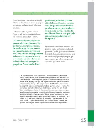 unidade 07 15
Como podemos ver, são muitas as possibi-
lidades de atividades em grande grupo que
permitem o professor atingir diferentes
objetivos.
Outras atividades sugeridas por Leal
(2005, p.93), são as situações didáticas
em pequenos grupos, Para a autora:
“As atividades em pequenos
grupos são especialmente im-
portantes, por propiciarem,
de modo mais íntimo, trocas
de experiências entre os alu-
nos, levando-os a compartilhar
saberes, a levantar questões
e respostas que os adultos es-
colarizados nem sempre se
propõem. Nesse modo de or-
ganização, podemos realizar
atividades unificadas, ou seja,
cada grupo trabalhando inde-
pendentemente, mas realizan-
do a mesma tarefa; ou ativida-
des diversificadas, em que cada
grupo tem uma tarefa a ser
cumprida.”
Exemplos de atividade em pequenos gru-
pos e em duplas nos foram contados pela
professora Cynthia, já citada anteriormen-
te, quando lhe perguntamos como ela fazia
o trabalho em pequenos grupos para que
aqueles alunos que sabem mais possam
ajudar aos que sabem menos:
“Na minha turma eu tenho o Samerson e o Guilherme e eles já têm uma
leitura fluente. Muitas vezes, o Samerson e o Guilherme não têm muita pa-
ciência de fazer a atividade juntos, de um dar oportunidade ao outro. Então,
muitas vezes, eu peço para que eles fiquem com alunos que estão trocando
letras e com aqueles que têm um pouco mais de dificuldade, mas já estão
conseguindo fazer umas relações muito boas quanto à leitura e escrita. Por
exemplo, o Ryan, ele está no nível alfabético de escrita, mas tem dificul-
dade em sílabas complexas. Eu chamo de sílabas complexas, por exemplo,
aquelas que têm consoante, consoante, vogal. Eu coloco ele com Salete que
é silábico-alfabética. E ele faz assim: “Salete, pensa! Tu conhece... tu num
sabe escrever sapo, Salete? Sapo! Tu num sabe, Salete?” Aí Salete diz: “Sei”.
Então! O “sa” de sapo é o mesmo “sa” de Salete. Como é que é o “sa” de
sapo, Salete”? Sabe? Ele é um pouco... ele é bacana assim... também tem a
questão  da criança se dispor a ajudar o outro, isso é muito importante!”
 