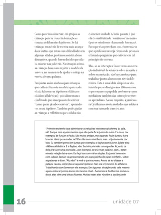 unidade 0716
Como podemos observar, em grupos as
crianças podem trocar informações e
comparar diferentes hipóteses. Se há
crianças em níveis de escrita mais avança-
dos e outras que estão com dificuldades em
algumas sílabas, podemos assistir a boas
discussões, quando forem decidir que síla-
ba colocar nas palavras. Na situação acima,
as crianças buscavam repetir o modelo da
mestra, no momento de ajudar o colega na
escrita de uma palavra.
Propostas assim são boas para crianças
que estão utilizando uma letra para cada
sílaba (alunos em hipóteses silábicas e
silábico-alfabéticas), pois alimentam o
conflito de que não é possível escrever
“como quem já sabe escrever”, apoiando-
-se nessa hipótese. Também pode ajudar
as crianças a refletirem que a sílaba não
é a menor unidade de uma palavra e que
ela é constituída de “sonzinhos” menores
(que os estudiosos chamam de fonemas).
Para que elas percebam isso, é necessário
que a professora esteja circulando pela sala
e fazendo perguntas que evidenciem tal
princípio do sistema.
Mas, se as interações favorecem a constru-
ção individual de saberes sobre a escrita e
sobre sua notação, não basta colocar para
trabalhar juntos alunos com níveis dife-
rentes. Esta é uma ideia simplista e dis-
torcida que se divulgou nos últimos anos
e que esquece o papel da professora como
mediadora também das interações entre
os aprendizes. A esse respeito, a professo-
ra Cynthia nos conta cuidados que adotava
com sua turma de terceiro ano:
“Primeiro eu tenho que administrar as relações interpessoais dentro da sala,
né? Porque tem aquele menino que não pode ficar junto do outro. É o caso, por
exemplo, de Raylan e Paulo. São muito amigos, mas quando ficam juntos, é pra
brincar, não é pra estudar, né? Eles tão num nível bom, mas... é justamente por
isso. Eu também penso em juntar, por exemplo, o Raylan com Salete. Salete está
silábico-alfabética. E o Raylan, não. Sozinho, ele não consegue ler. Aí junto os
dois pra fazer uma atividade... por exemplo, de escrever palavras com... deter-
minada relação letra-som. Eu faço isso com várias duplas. Eu junto Jamerson
com Jadson. Jadson tá apresentando um avançozinho de parar e refletir... sobre
as palavras e dizer: “Ah, não!” e revê o que escreveu. Antes  se eu ditasse a
palavra cavalo, ele (es)tava naquela hipótese: /ka/ era o K mesmo do alfabeto.
Trabalhando com Jamerson ele avançou. Em algumas situações não vale mesmo
a pena colocar juntos alunos do mesmo nível... Samerson e Guilherme, como eu
disse, eles têm uma leitura fluente. Muitas vezes eles não têm a paciência de
 