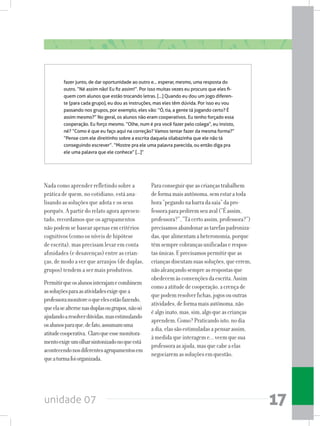 unidade 07 17
Nada como aprender refletindo sobre a
prática de quem, no cotidiano, está ana-
lisando as soluções que adota e os seus
porquês. A partir do relato agora apresen-
tado, recordamos que os agrupamentos
não podem se basear apenas em critérios
cognitivos (como os níveis de hipótese
de escrita), mas precisam levar em conta
afinidades (e desavenças) entre as crian-
ças, de modo a ver que arranjos (de duplas,
grupos) tendem a ser mais produtivos.
Permitirqueosalunosinterajamecombinem
assoluçõesparaasatividadesexigequea
professoramonitoreoqueelesestãofazendo,
queelasealternenasduplasougrupos,nãosó
ajudandoaresolverdúvidas,masestimulando
osalunosparaque,defato,assumamuma
atitudecooperativa. Claroqueessemonitora-
mentoexigeumolharsintonizadonoqueestá
acontecendonosdiferentesagrupamentosem
queaturmafoiorganizada.
Paraconseguirqueascriançastrabalhem
deformamaisautônoma,semestaratoda
hora“pegandonabarradasaia”dapro-
fessoraparapediremseuaval(“Éassim,
professora?”,“Tácertoassim,professora?”)
precisamosabandonarastarefaspadroniza-
das,quealimentamaheteronomia,porque
têmsemprecobrançasunificadaserespos-
tasúnicas.Eprecisamospermitirqueas
criançasdiscutamsuassoluções,queerrem,
nãoalcançandosempreasrespostasque
obedecemàsconvençõesdaescrita.Assim
comoaatitudedecooperação,acrençade
quepodemresolverfichas,jogosououtras
atividades,deformamaisautônoma,não
éalgoinato,mas,sim,algoqueascrianças
aprendem.Como?Praticandoisto,nodia
adia,elassãoestimuladasapensarassim,
àmedidaqueinterageme...veemquesua
professoraasajuda,masquecabeaelas
negociaremassoluçõesemquestão.
fazer junto, de dar oportunidade ao outro e... esperar, mesmo, uma resposta do
outro. “Né assim não! Eu fiz assim!”. Por isso muitas vezes eu procuro que eles fi-
quem com alunos que estão trocando letras. [...] Quando eu dou um jogo diferen-
te (para cada grupo), eu dou as instruções, mas eles têm dúvida. Por isso eu vou
passando nos grupos, por exemplo, eles vão: “Ó, tia, a gente tá jogando certo? É
assim mesmo?” No geral, os alunos não eram cooperativos. Eu tenho forçado essa
cooperação. Eu forço mesmo. “Olhe, num é pra você fazer pelo colega”, eu insisto,
né? “Como é que eu faço aqui na correção? Vamos tentar fazer da mesma forma?”
“Pense com ele direitinho sobre a escrita daquela silabazinha que ele não tá
conseguindo escrever”. “Mostre pra ele uma palavra parecida, ou então diga pra
ele uma palavra que ele conhece” [...]”
 