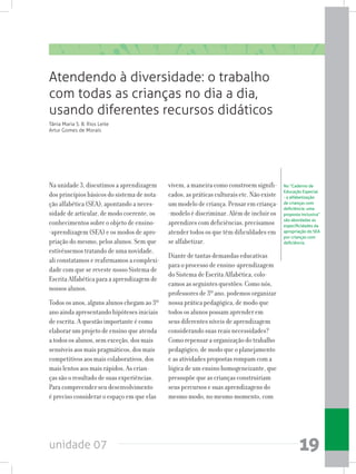 unidade 07 19
Na unidade 3, discutimos a aprendizagem
dos princípios básicos do sistema de nota-
ção alfabética (SEA), apontando a neces-
sidade de articular, de modo coerente, os
conhecimentos sobre o objeto de ensino-
-aprendizagem (SEA) e os modos de apro-
priação do mesmo, pelos alunos. Sem que
estivéssemos tratando de uma novidade,
ali constatamos e reafirmamos a complexi-
dade com que se reveste nosso Sistema de
Escrita Alfabética para a aprendizagem de
nossos alunos.
Todos os anos, alguns alunos chegam ao 3º
ano ainda apresentando hipóteses iniciais
de escrita. A questão importante é como
elaborar um projeto de ensino que atenda
a todos os alunos, sem exceção, dos mais
sensíveis aos mais pragmáticos, dos mais
competitivos aos mais colaborativos, dos
mais lentos aos mais rápidos. As crian-
ças são o resultado de suas experiências.
Para compreender seu desenvolvimento
é preciso considerar o espaço em que elas
vivem, a maneira como constroem signifi-
cados, as práticas culturais etc. Não existe
um modelo de criança. Pensar em criança-
-modelo é discriminar. Além de incluir os
aprendizes com deficiências, precisamos
atender todos os que têm dificuldades em
se alfabetizar.
Diante de tantas demandas educativas
para o processo de ensino-aprendizagem
do Sistema de Escrita Alfabética, colo-
camos as seguintes questões: Como nós,
professores de 3º ano, podemos organizar
nossa prática pedagógica, de modo que
todos os alunos possam aprender em
seus diferentes níveis de aprendizagem
considerando suas reais necessidades?
Como repensar a organização do trabalho
pedagógico, de modo que o planejamento
e as atividades propostas rompam com a
lógica de um ensino homogeneizante, que
pressupõe que as crianças construiriam
seus percursos e suas aprendizagens do
mesmo modo, no mesmo momento, com
Atendendo à diversidade: o trabalho
com todas as crianças no dia a dia,
usando diferentes recursos didáticos
Tânia Maria S. B. Rios Leite
Artur Gomes de Morais
No “Caderno de
Educação Especial
- a alfabetização
de crianças com
deficiência: uma
proposta inclusiva”  
são abordadas as
especificidades da
apropriação do SEA
por crianças com
deficiência.
 
