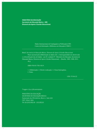MINISTÉRIO DA EDUCAÇÃO
Secretaria de Educação Básica – SEB
Diretoria de Apoio à Gestão Educacional
Dados Internacionais de Catalogação na Publicação (CIP)
Centro de Informação e Biblioteca em Educação (CIBEC)
_______________________________________________________________________________
Brasil. Secretaria de Educação Básica. Diretoria de Apoio à Gestão Educacional.
	 Pacto nacional pela alfabetização na idade certa : a heterogeneidade em sala de aula
e a diversificação das atividades : ano 02, unidade 07 / Ministério da Educação, Secretaria de
Educação Básica, Diretoria de Apoio à Gestão Educacional. -- Brasília : MEC, SEB, 2012.
	 48 p.
	 ISBN 978-85-7783-102-9
	 1. Alfabetização. 2. Direito à educação. 3. Classe heterogênea.
	 I. Título.
CDU 37.014.22
_______________________________________________________________________________
Tiragem 134.158 exemplares
MINISTÉRIO DA EDUCAÇÃO
SECRETARIA DE EDUCAÇÃO BÁSICA
Esplanada dos Ministérios, Bloco L, Sala 500
CEP: 70047-900
Tel: (61)20228318 - 20228320
 