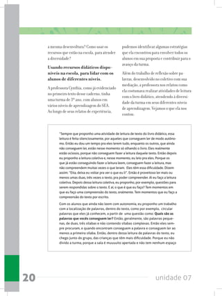 unidade 0720
a mesma desenvoltura? Como usar os
recursos que estão na escola, para atender
a diversidade?
Usando recursos didáticos dispo-
níveis na escola, para lidar com os
alunos de diferentes níveis.
A professora Cynthia, como já evidenciado
no primeiro texto desse caderno, tinha
uma turma de 3º ano, com alunos em
vários níveis de aprendizagem do SEA.
Ao longo de seus relatos de experiência,
pudemos identificar algumas estratégias
que ela encontrou para envolver todos os
alunos em sua proposta e contribuir para o
avanço da turma.
Além do trabalho de reflexão sobre pa-
lavras, desenvolvido no coletivo com sua
mediação, a professora nos relatou como
ela costumava realizar atividades de leitura
com o livro didático, atendendo à diversi-
dade da turma em seus diferentes níveis
de aprendizagem. Vejamos o que ela nos
contou:
“Sempre que proponho uma atividade de leitura de texto do livro didático, essa
leitura é feita silenciosamente, por aqueles que conseguem ler de modo autôno-
mo. Então eu dou um tempo pra eles lerem tudo, enquanto os outros, que ainda
não conseguem ler, estão nesse momento só olhando o livro. Eles realmente
estão ociosos, porque não conseguem fazer a leitura daquele texto. Então depois
eu proponho a leitura coletiva e, nesse momento, eu leio pra eles. Porque os
que já estão conseguindo fazer a leitura leem, conseguem fazer a leitura, mas
não compreendem muitas vezes o que leram.  Eles têm essa dificuldade. Dizem
assim: “Eita, deixa eu voltar pra ver o que eu li”. Então é proveitoso ler mais ou
menos umas duas, três vezes o texto, pra poder compreender. Aí eu faço a leitura
coletiva. Depois dessa leitura coletiva, eu proponho, por exemplo, questões para
serem respondidas sobre o texto. E aí, o que é que eu faço? Tem momentos em
que eu faço uma compreensão do texto, oralmente. Tem momentos que eu faço a
compreensão do texto por escrito.
Com os alunos que ainda não leem com autonomia, eu proponho um trabalho
com a localização de palavras, dentro do texto, como por exemplo,  circular
palavras que eles já conhecem, a partir de  uma questão como: Quais são as
palavras que vocês conseguem ler? Então, geralmente, são palavras peque-
nas, de duas, três sílabas e não contendo sílabas complexas. Então eles sem-
pre procuram, e quando encontram conseguem a palavra e conseguem ler ao
menos a primeira sílaba. Então, dentro dessa leitura de palavras do texto, eu
chego junto do grupo, das crianças que têm mais dificuldade. Porque eu não
divido a turma, porque a sala é muuuuito apertada e não tem nenhum espaço
 