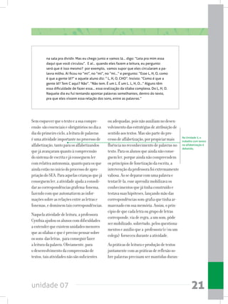 unidade 07 21
Semesquecerqueotextoeasuacompre-
ensão sãoessenciaiseobrigatóriosnodiaa
diadoprimeirociclo,aleituradepalavras
éumaatividadeimportantenoprocessode
alfabetização,tantoparaosalfabetizandos
quejáavançaramquantoàcompreensão
dosistemadeescritaejáconseguemler
comrelativaautonomia,quantoparaosque
aindaestãonoiníciodoprocessodeapro-
priaçãodoSEA.Paraaquelascriançasquejá
conseguemler,aatividadeajudaaconsoli-
darascorrespondênciasgrafema-fonema,
fazendocomqueautomatizemasinfor-
maçõessobreasrelaçõesentreasletrase
fonemas,edominemtaiscorrespondências.
Naquelaatividadedeleitura,aprofessora
Cynthiaajudouosalunoscomdificuldades
aentenderqueexistemunidadesmenores
queassílabasequeéprecisopensarsobre
ossons dasletras, paraconseguirfazer
aleituradapalavra.Obviamente,para
odesenvolvimentodacompreensãode
textos,taisatividadesnãosãosuficientes
Na Unidade 5, o
trabalho com textos
na alfabetização é
debatido,
na sala pra dividir. Mas eu chego junto e vamos lá... digo: “Leia pra mim essa
daqui que você circulou”.  E aí... quando eles fazem a leitura, eu pergunto:
será que é isso mesmo?  por exemplo,  vamos supor que eles circularam a pa-
lavra milho. Aí ficou no “mi”, no “mi”, no “mi...” e pergunto: “Esse L, H, O, como
é que a gente lê?” e aquele aluno diz: “ L, H, O, CHO”. Insisto: “Como é que a
gente lê? Tem C aqui? Não”. “Não tem. É um L. É um L. L, H, O...” Alguns têm
essa dificuldade de fazer essa... essa oralização da sílaba complexa. Do L, H, O.
Naquele dia eu fui tentando apontar palavras semelhantes, dentro do texto,
pra que eles vissem essa relação dos sons, entre as palavras.”
ouadequadas,poisnãoauxiliamnodesen-
volvimentodasestratégiasdeatribuiçãode
sentidoaostextos.Massãopartedopro-
cessodealfabetização,porpropiciarmais
fluêncianoreconhecimentodepalavrasno
texto.Paraosalunosqueaindanãoconse-
guemler,porqueaindanãocompreendem
osprincípiosdefonetizaçãodaescrita,a
intervençãodaprofessorafoiextremamente
valiosa.Aosedepararcomumapalavrae
tentarlê-la,esseaprendizmobilizavaos
conhecimentosquejátinhaconstruídoe
testavasuashipóteses,lançandomãodas
correspondênciassom-grafiaquetinhaar-
mazenadoemsuamemória.Assim,oprin-
cípiodequecadaletraougrupodeletras
corresponde,viaderegra,aumsom,pôde
sermobilizado,sobretudo,pelosquestiona-
mentoseauxílioquea professora(e/ouum
colega) forneceuduranteaatividade.
Aspráticasdeleituraeproduçãodetextos
juntamentecomaspráticasdereflexãoso-
bre palavras precisam ser mantidas duran-
 