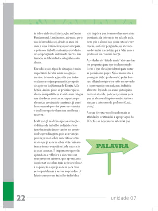 unidade 0722
te todo o ciclo de alfabetização, no Ensino
Fundamental. Lembramos, ademais, que o
uso do livro didático, desde os anos ini-
ciais, é uma ferramenta importante para
o professor trabalhar não só as atividades
de apropriação do sistema de escrita, mas
também as dificuldades ortográficas dos
alunos.
Em todos esses tipos de situação é muito
importante decidir sobre os agrupa-
mentos, de modo a garantir que todos
os alunos estejam pensando a respeito
de aspectos do Sistema de Escrita Alfa-
bética. Assim, pode-se priorizar que os
alunos compartilhem a tarefa com colegas
que não deem prontas as respostas que
eles estão precisando construir, já que é
fundamental que eles possam vivenciar
o conflito e que tenham um problema a
resolver.
Leal (2005) reafirma que as situações
didáticas de trabalho individual são
também muito importantes no proces-
so de aprendizagem, pois as crianças
podem pensar sobre conceitos e arru-
mar o que já sabem sobre determinado
tema e tomar consciência de quais são
as suas lacunas. É importante que elas
aprendam a refletir e a sistematizar
seus próprios saberes, que aprendam a
coordenar sozinhas suas ações e colocar
à disposição o que já sabem para resol-
ver os problemas a serem superados. O
fato de propor um trabalho individual
não implica que desconsideremos a im-
portância da interação em sala de aula,
nem que o aluno não possa estabelecer
trocas, ou fazer perguntas, ou até mes-
mo levantar da cadeira para falar com o
professor ou com um colega.
Atividades de “ditado mudo” são excelen-
tes propostas para que os alunos mobi-
lizem o que eles aprenderam para notar
as palavras no papel. Nesse momento, a
passagem do(a) professor(a) pelas ban-
cas, olhando o que eles estão escrevendo
e conversando com cada um, individu-
almente, levando-os a usar pistas para
realizar a tarefa, pode ser preciosa para
que os alunos ultrapassem obstáculos e
sintam o interesse do professor (Leal,
2005).
Apesar de estarmos focando mais as
atividades destinadas à apropriação do
SEA, faz-se necessário salientar que
 