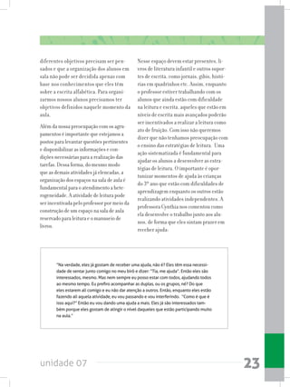 unidade 07 23
diferentes objetivos precisam ser pen-
sados e que a organização dos alunos em
sala não pode ser decidida apenas com
base nos conhecimentos que eles têm
sobre a escrita alfabética. Para organi-
zarmos nossos alunos precisamos ter
objetivos definidos naquele momento da
aula.
Além da nossa preocupação com os agru-
pamentos é importante que estejamos a
postos para levantar questões pertinentes
e disponibilizar as informações e con-
dições necessárias para a realização das
tarefas. Dessa forma, do mesmo modo
que as demais atividades já elencadas, a
organização dos espaços na sala de aula é
fundamental para o atendimento a hete-
rogeneidade. A atividade de leitura pode
ser incentivada pelo professor por meio da
construção de um espaço na sala de aula
reservado para leitura e o manuseio de
livros.
Nesse espaço devem estar presentes, li-
vros de literatura infantil e outros supor-
tes de escrita, como jornais, gibis, histó-
rias em quadrinhos etc. Assim, enquanto
o professor estiver trabalhando com os
alunos que ainda estão com dificuldade
na leitura e escrita, aqueles que estão em
níveis de escrita mais avançados poderão
ser incentivados a realizar a leitura como
ato de fruição. Com isso não queremos
dizer que não tenhamos preocupação com
o ensino das estratégias de leitura. Uma
ação sistematizada é fundamental para
ajudar os alunos a desenvolver as estra-
tégias de leitura. O importante é opor-
tunizar momentos de ajuda às crianças
do 3º ano que estão com dificuldades de
aprendizagem enquanto os outros estão
realizando atividades independentes. A
professora Cynthia nos comentou como
ela desenvolve o trabalho junto aos alu-
nos, de forma que eles sintam prazer em
receber ajuda:
“Na verdade, eles já gostam de receber uma ajuda, não é? Eles têm essa necessi-
dade de sentar junto comigo no meu birô e dizer: “Tia, me ajuda”. Então eles são
interessados, mesmo. Mas nem sempre eu posso estar com todos, ajudando todos
ao mesmo tempo. Eu prefiro acompanhar as duplas, ou os grupos, né? Do que
eles estarem ali comigo e eu não dar atenção a outros. Então, enquanto eles estão
fazendo ali aquela atividade, eu vou passando e vou interferindo.  “Como é que é
isso aqui?” Então eu vou dando uma ajuda a mais. Eles já são interessados tam-
bém porque eles gostam de atingir o nível daqueles que estão participando muito
na aula.”
 