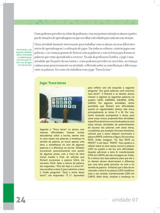 unidade 0724
Comopodemospercebernorelatodaprofessora,essasuaposturaestimulaosalunosapartici-
pardesituaçõesdeaprendizagememqueseuolharestávoltadoparacadaumcomatenção.
Outra atividade bastante interessante para trabalhar com os alunos em seus diferentes
níveis de aprendizagem é a utilização de jogos. Em todas as culturas, existem jogos com
palavras, e as crianças gostam de brincar com as palavras e com as letras para formar as
palavras que estão aprendendo a escrever. Na sala da professora Cynthia, o jogo é uma
atividade que faz parte da sua rotina e, como podemos perceber no seu relato, as crianças
embarcaram prazerosamente na atividade, refletindo sobre as semelhanças e diferenças
entre as palavras. Eis como ela trabalhou com o jogo “Troca Letras”:
Jogando o “Troca letras” os alunos com
maiores dificuldades fizeram muitas
descobertas sobre a escrita, dentre elas
os sons nasais nas palavras, a mudança no
sentido da palavra, ao trocar apenas uma
letra, a semelhança no som de algumas
palavras e a diferença na escrita. Também
escreveram autonomamente com auxílio
de algumas pistas, com a troca da letra
inicial, medial e final. Ao solicitar que
Richard escrevesse a palavra GOLA, ele
escreveu COLA. Após a leitura da palavra,
ele respondeu: “Eita tia! Aqui é a letra H!”,
mas escolheu a letra G para substituir a letra
C. Então perguntei: “Qual o nome dessa
letra?”, ele respondeu: “É G”. Aproveitei
para refletir com ele lançando a seguinte
pergunta: “Em quais palavras você encontra
essa letra?”. E Richard e os demais alunos
citaram e registrei as seguintes palavras no
quadro: GATO, GARRAFA, GALINHA, GOTA,
GAIOLA. Em algumas atividades, tenho
percebido que Richard tem dificuldades
quanto às regularidades diretas, (ele troca,
principalmente as letras P e B). Por isso,
tenho tentando acompanhar o aluno, para
sanar essas trocas, propondo-lhes atividades
específicasdeleituraeescritadepalavrascom
essas iniciais, atividades de preenchimento
de lacunas nas palavras com essas letras,
cruzadinhas, porexemplo.Em outromomento,
solicitei que o aluno Jadyson escrevesse a
palavra PENTE conforme a figura. Ele escreveu
PEITE. Então indaguei: “Eu falo PEITE ou
PENTE?” e ele falou: “PENTE”. Para ajudá-lo a
refletir sobre os sons nasais, escrevi a palavra
CATO no quadro e ele leu sem dificuldade.
Quando adicionei a letra N, transformando
CATO em CANTO, ele não conseguiu ler. Então,
fiz a leitura das duas palavras para que ele e
os demais alunos observassem a diferença
que uma letra pode provocar no som e no
sentido da palavra.  Enfatizei que o fato de ter
colocado a letra N na palavra CATO modificou
todo o seu sentido, transformando CATO em
CANTO. Além disso, sinalizei a mudança no
Jogo: Troca letras
Na Unidade 4, são
expostas reflexões
sobre a ludicidade
na alfabetização,
com discussão so-
bre o uso de jogos
em sala de aula.
 