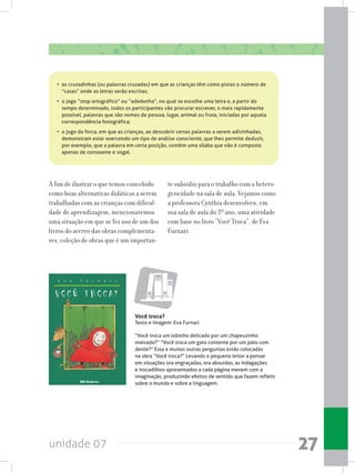 unidade 07 27
A fim de ilustrar o que temos concebido
como boas alternativas didáticas a serem
trabalhadas com as crianças com dificul-
dade de aprendizagem, mencionaremos
uma situação em que se fez uso de um dos
livros do acervo das obras complementa-
res, coleção de obras que é um importan-
te subsídio para o trabalho com a hetero-
geneidade na sala de aula. Vejamos como
a professora Cynthia desenvolveu, em
sua sala de aula do 3º ano, uma atividade
com base no livro “Você Troca”, de Eva
Furnari:
•	 as cruzadinhas (ou palavras cruzadas) em que as crianças têm como pistas o número de
“casas” onde as letras serão escritas;
•	 o jogo “stop ortográfico” ou “adedonha”, no qual se escolhe uma letra e, a partir do
tempo determinado, todos os participantes vão procurar escrever, o mais rapidamente
possível, palavras que são nomes de pessoa, lugar, animal ou fruta, iniciadas por aquela
correspondência fonográfica;
•	 o jogo da forca, em que as crianças, ao descobrir certas palavras a serem adivinhadas,
demonstram estar exercendo um tipo de análise consciente, que lhes permite deduzir,
por exemplo, que a palavra em certa posição, contém uma sílaba que não é composta
apenas de consoante e vogal.
Você troca?
Texto e Imagem: Eva Furnari
“Você troca um lobinho delicado por um chapeuzinho
malvado?” “Você troca um gato contente por um pato com
dente?” Essa e muitas outras perguntas estão colocadas
na obra “Você troca?” Levando o pequeno leitor a pensar
em situações ora engraçadas, ora absurdas, as indagações
e trocadilhos apresentados a cada página mexem com a
imaginação, produzindo efeitos de sentido que fazem refletir
sobre o mundo e sobre a linguagem.
 
