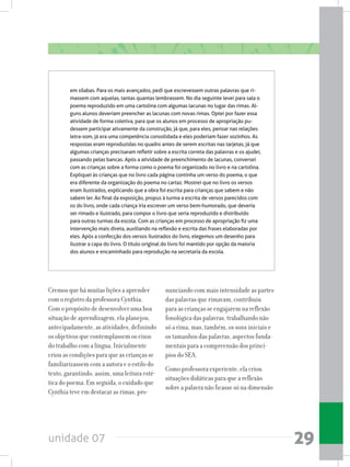 unidade 07 29
em sílabas. Para os mais avançados, pedi que escrevessem outras palavras que ri-
massem com aquelas, tantas quantas lembrassem. No dia seguinte levei para sala o
poema reproduzido em uma cartolina com algumas lacunas no lugar das rimas. Al-
guns alunos deveriam preencher as lacunas com novas rimas. Optei por fazer essa
atividade de forma coletiva, para que os alunos em processo de apropriação pu-
dessem participar ativamente da construção, já que, para eles, pensar nas relações
letra-som, já era uma competência consolidada e eles poderiam fazer sozinhos. As
respostas eram reproduzidas no quadro antes de serem escritas nas tarjetas, já que
algumas crianças precisaram refletir sobre a escrita correta das palavras e os ajudei,
passando pelas bancas. Após a atividade de preenchimento de lacunas, conversei
com as crianças sobre a forma como o poema foi organizado no livro e na cartolina.
Expliquei às crianças que no livro cada página continha um verso do poema, o que
era diferente da organização do poema no cartaz. Mostrei que no livro os versos
eram ilustrados, explicando que a obra foi escrita para crianças que sabem e não
sabem ler. Ao final da exposição, propus à turma a escrita de versos parecidos com
os do livro, onde cada criança iria escrever um verso bem-humorado, que deveria
ser rimado e ilustrado, para compor o livro que seria reproduzido e distribuído
para outras turmas da escola. Com as crianças em processo de apropriação fiz uma
intervenção mais direta, auxiliando na reflexão e escrita das frases elaboradas por
eles. Após a confecção dos versos ilustrados do livro, elegemos um desenho para
ilustrar a capa do livro. O título original do livro foi mantido por opção da maioria
dos alunos e encaminhado para reprodução na secretaria da escola.
Cremos que há muitas lições a aprender
com o registro da professora Cynthia.
Com o propósito de desenvolver uma boa
situação de aprendizagem, ela planejou,
antecipadamente, as atividades, definindo
os objetivos que contemplassem os eixos
do trabalho com a língua. Inicialmente
criou as condições para que as crianças se
familiarizassem com a autora e o estilo do
texto, garantindo, assim, uma leitura esté-
tica do poema. Em seguida, o cuidado que
Cynthia teve em destacar as rimas, pro-
nunciando com mais intensidade as partes
das palavras que rimavam, contribuiu
para as crianças se engajarem na reflexão
fonológica das palavras, trabalhando não
só a rima, mas, também, os sons iniciais e
os tamanhos das palavras, aspectos funda-
mentais para a compreensão dos princí-
pios do SEA.
Como professora experiente, ela criou
situações didáticas para que a reflexão
sobre a palavra não ficasse só na dimensão
 