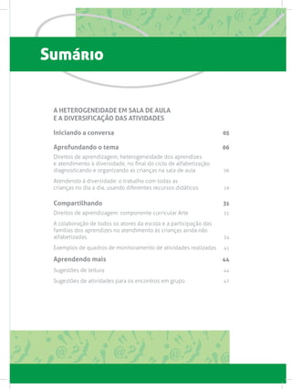 Sumário
A HETEROGENEIDADE EM SALA DE AULA
E A DIVERSIFICAÇÃO DAS ATIVIDADES
Iniciando a conversa 05
Aprofundando o tema 06
Direitos de aprendizagem, heterogeneidade dos aprendizes
e atendimento à diversidade, no final do ciclo de alfabetização:
diagnosticando e organizando as crianças na sala de aula  06
Atendendo à diversidade: o trabalho com todas as
crianças no dia a dia, usando diferentes recursos didáticos 19
Compartilhando 31
Direitos de aprendizagem: componente curricular Arte 31
A colaboração de todos os atores da escola e a participação das
famílias dos aprendizes no atendimento às crianças ainda não
alfabetizadas. 34
Exemplos de quadros de monitoramento de atividades realizadas 41
Aprendendo mais 44
Sugestões de leitura  44
Sugestões de atividades para os encontros em grupo  47
 