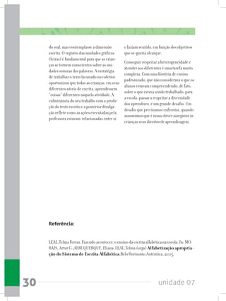 unidade 0730
do oral, mas contemplasse a dimensão
escrita. O registro das unidades gráficas
(letras) é fundamental para que as crian-
ças se tornem conscientes sobre as uni-
dades sonoras das palavras. A estratégia
de trabalhar o texto lacunado no coletivo
oportunizou que todas as crianças, em seus
diferentes níveis de escrita, aprendessem
“coisas” diferentes naquela atividade. A
culminância do seu trabalho com a produ-
ção do texto escrito e a posterior divulga-
ção reflete como as ações executadas pela
professora estavam relacionadas entre si
e faziam sentido, em função dos objetivos
que se queria alcançar.
Conseguir respeitar a heterogeneidade e
atender aos diferentes é uma tarefa muito
complexa. Com uma história de ensino
padronizado, que não considerava o que os
alunos estavam compreendendo, de fato,
sobre o que estava sendo trabalhado, para
a escola, passar a respeitar a diversidade
dos aprendizes, é um grande desafio. Um
desafio que precisamos enfrentar, quando
assumimos que é nosso dever assegurar às
crianças seus direitos de aprendizagem.
Referência:
LEAL,Telma Ferraz. Fazendo acontecer: o ensino da escrita alfabética na escola. In: MO-
RAIS, Artur G.;ALBUQUERQUE, Eliana; LEAL,Telma.(orgs) Alfabetização apropria-
ção do Sistema de Escrita Alfabética.Belo Horizonte:Autêntica, 2005.
 