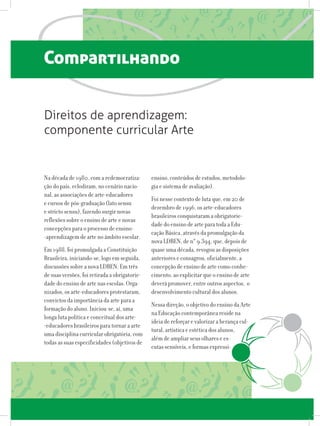 Compartilhando
Na década de 1980, com a redemocratiza-
ção do país, eclodiram, no cenário nacio-
nal, as associações de arte-educadores
e cursos de pós-graduação (lato sensu
e stricto sensu), fazendo surgir novas
reflexões sobre o ensino de arte e novas
concepções para o processo de ensino-
-aprendizagem de arte no âmbito escolar.
Em 1988, foi promulgada a Constituição
Brasileira, iniciando-se, logo em seguida,
discussões sobre a nova LDBEN. Em três
de suas versões, foi retirada a obrigatorie-
dade do ensino de arte nas escolas. Orga-
nizados, os arte-educadores protestaram,
convictos da importância da arte para a
formação do aluno. Iniciou-se, aí, uma
longa luta política e conceitual dos arte-
-educadores brasileiros para tornar a arte
uma disciplina curricular obrigatória, com
todas as suas especificidades (objetivos de
Direitos de aprendizagem:
componente curricular Arte
ensino, conteúdos de estudos, metodolo-
gia e sistema de avaliação).
Foi nesse contexto de luta que, em 20 de
dezembro de 1996, os arte-educadores
brasileiros conquistaram a obrigatorie-
dade do ensino de arte para toda a Edu-
cação Básica, através da promulgação da
nova LDBEN, de n° 9.394, que, depois de
quase uma década, revogou as disposições
anteriores e consagrou, oficialmente, a
concepção de ensino de arte como conhe-
cimento, ao explicitar que o ensino de arte
deverá promover, entre outros aspectos, o
desenvolvimento cultural dos alunos.
Nessa direção, o objetivo do ensino da Arte
na Educação contemporânea reside na
ideia de reforçar e valorizar a herança cul-
tural, artística e estética dos alunos,
além de ampliar seus olhares e es-
cutas sensíveis, e formas expressi- vas
 