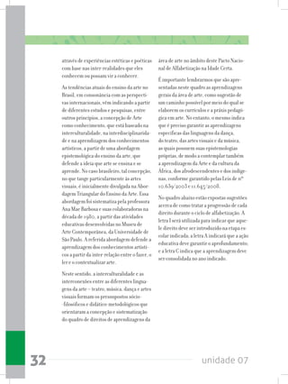 unidade 0732
através de experiências estéticas e poéticas
com base nas inter-realidades que eles
conhecem ou possam vir a conhecer.
As tendências atuais do ensino da arte no
Brasil, em consonância com as perspecti-
vas internacionais, vêm indicando a partir
de diferentes estudos e pesquisas, entre
outros princípios, a concepção de Arte
como conhecimento, que está baseado na
interculturalidade, na interdisciplinarida-
de e na aprendizagem dos conhecimentos
artísticos, a partir de uma abordagem
epistemológica do ensino da arte, que
defende a ideia que arte se ensina e se
aprende. No caso brasileiro, tal concepção,
no que tange particularmente às artes
visuais, é inicialmente divulgada na Abor-
dagem Triangular do Ensino da Arte. Essa
abordagem foi sistematiza pela professora
Ana Mae Barbosa e suas colaboradoras na
década de 1980, a partir das atividades
educativas desenvolvidas no Museu de
Arte Contemporânea, da Universidade de
São Paulo. A referida abordagem defende a
aprendizagem dos conhecimentos artísti-
cos a partir da inter-relação entre o fazer, o
ler e o contextualizar arte.
Neste sentido, a interculturalidade e as
interconexões entre as diferentes lingua-
gens da arte – teatro, música, dança e artes
visuais formam os pressupostos sócio-
-filosóficos e didático-metodológicos que
orientaram a concepção e sistematização
do quadro de direitos de aprendizagens da
área de arte no âmbito deste Pacto Nacio-
nal de Alfabetização na Idade Certa.
É importante lembrarmos que são apre-
sentadas neste quadro as aprendizagens
gerais da área de arte, como sugestão de
um caminho possível por meio do qual se
elaborem os currículos e a práxis pedagó-
gica em arte. No entanto, o mesmo indica
que é preciso garantir as aprendizagens
específicas das linguagens da dança,
do teatro, das artes visuais e da música,
as quais possuem suas epistemologias
próprias, de modo a contemplar também
a aprendizagem da Arte e da cultura da
África, dos afrodescendentes e dos indíge-
nas, conforme garantido pelas Leis de nº
10.639/2003 e 11.645/2008.
No quadro abaixo estão expostas sugestões
acerca de como tratar a progressão de cada
direito durante o ciclo de alfabetização. A
letra I será utilizada para indicar que aque-
le direito deve ser introduzido na etapa es-
colar indicada; a letra A indicará que a ação
educativa deve garantir o aprofundamento;
e a letra C indica que a aprendizagem deve
ser consolidada no ano indicado.
 