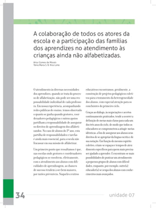 unidade 0734
O atendimento às diversas necessidades
dos aprendizes, quando se trata do proces-
so de alfabetização, não pode ser uma res-
ponsabilidade individual de cada professo-
ra. Em nossa experiência, acompanhando
redes públicas de ensino, temos observado
o quanto se ganha quando gestores, coor-
denadores pedagógicos e outros apoios
partilham a responsabilidade de assegurar
os direitos de aprendizagem dos alfabeti-
zandos. No caso de alunos do 3º ano, esta
partilha de responsabilidades e tarefas
é ainda mais essencial, para a escola não
fracassar em sua missão de alfabetizar.
Um primeiro ponto que ressaltamos é que,
nas escolas onde gestores e coordenadores
pedagógicos se envolvem, efetivamente,
com o atendimento aos alunos com difi-
culdades de aprendizagem, as chances
de sucesso tendem a ser bem maiores,
por razões previsíveis. Naqueles centros
educativos encontramos, geralmente, a
construção de projetos pedagógicos coleti-
vos para o tratamento da heterogeneidade
dos alunos, com especial atenção para os
concluintes do primeiro ciclo.
Graçasaodiálogo,àsnegociaçõeseacertos
continuamentepraticados,tendeaocorrera
definiçãodemetasmaisclarasparacadaum
dostrêsanosdociclo,demodoquetodosos
educadoressecomprometemaatingir metas
idênticas,afimdeasseguraraosalunosseus
direitosdeseapropriardalínguaescritaede
suanotação.Emfunçãodomesmoespírito
coletivo,criam-seespaçosetemposdeaten-
dimentoespecíficosparaquemmaisprecisa
serajudadoaaprender.Eencontram-semais
possibilidadesdepraticarumatendimento
apequenosgruposdealunoscomdificul-
dades,enquanto,porexemplo,outro(a)
educador(a)seocupadosalunoscomconhe-
cimentosmaisavançados.
A colaboração de todos os atores da
escola e a participação das famílias
dos aprendizes no atendimento às
crianças ainda não alfabetizadas.
Artur Gomes de Morais
Tânia Maria S. B. Rios Leite
 