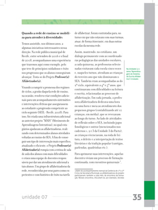 unidade 07 35
Quando a rede de ensino se mobili-
za para atender à diversidade:
Temos assistido, nos últimos anos, a
algumas iniciativas interessantes nessa
direção. Na rede pública municipal de
Recife, entre setembro de 2006 e o final
de 2008, acompanhamos uma experiência
que trazemos aqui como exemplo, pelo
que teve de princípios cuidadosos e êxito
nos progressos que os alunos conseguiram
alcançar. Trata-se do Projeto Professor(a)
Alfabetizador(a).
Visandoacumprirapromessadosregimes
deciclos,agestãodaquelarededeensino,
naocasião,resolveucriarcondiçõesadicio-
naisparaumacompanhamentosistemático
eintervençõesefetivasqueassegurassem
aoestudanteaprogressãocompetenteao
cicloseguinte(SEEL-Recife,2008).Para
isso,foicriadaumainfraestruturaadicional
aoanteriorprojeto“MAIS”(Movimentode
AprendizagensInterativas),noqualesta-
giáriosajudavamasalfabetizadoras,reali-
zandocomdeterminadosalunosatividades
voltadasaoensinodoSEA.Afimdeconse-
guirumtipodeintervençãomaisespecífico,
atualizadoeeficiente,oProjeto Professor(a)
Alfabetizador(a)rompiacomarotinadesala
deauladosalunoscommaisdificuldades
ecriavaumaequipededocentesrespon-
sáveispordarumatendimentoadicionala
taisalunos.Umgrupodealfabetizadorasda
rede,reconhecidasporseusparescomoex-
perientesecomhistóricodeêxitonatarefa
dealfabetizar,foramcontratadaspara,no
turnoemquenãoestavamcomsuasturmas,
atuar,deformaitinerante,emduasoutras
escolasdamesmarede.
Assim, mantendo, no cotidiano, um
diálogo permanente com as coordenado-
ras pedagógicas das unidades escolares,
a cada quinzena, as professoras selecio-
nadas visitavam cada escola cinco vezes
e, naqueles turnos, atendiam as crianças
do terceiro ano que não dominavam o
SEA. Também eram acompanhadas as do
2º ciclo, equivalente a 4º e 5º anos, que
continuavam com dificuldades na leitura
e escrita, relacionadas ao processo de
alfabetização. Em cada jornada, a profes-
sora alfabetizadora dedicava uma hora
ou uma hora e meia ao atendimento dos
pequenos grupos (contabilizando até 10
crianças, em média), que se revezavam
ao longo do turno. Ao lado de atividades
de reflexão sobre o SEA, incluindo jogos
fonológicos e outros (mencionados nos
cadernos 1, 2 e 3 da Unidade 3 do Pacto),
as crianças vivenciavam, na roda de lei-
tura, o deleite e a interpretação de textos
literários e da tradição popular (cantigas,
parlendas, quadrinhas etc.).
Para aprimorar suas intervenções, aquelas
docentes viviam um processo de formação
continuada, com encontros quinzenais 1
,
1 Além do acompanhamento mensal da Gerência de 1º e 2º
Ciclos da Secretaria Municipal, as alfabetizadoras do projeto
participavam, também a cada mês, de encontros de forma-
ção. Nesses encontros, discutiam-se, por exemplo, dúvidas
Na Unidade 3, o
tema “Aprendiza-
gem do Sistema
de Escrita Alfabé-
tica” é tratado.
 