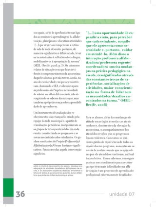 unidade 0736
nos quais, além de aprofundar temas liga-
dos ao ensino e à aprendizagem da alfabe-
tização, planejavam e discutiam atividades
“[...] que deveriam romper com a rotina
de sala de aula, devendo, portanto, de
maneira significativa e diferenciada, levar
os/as estudantes à reflexão sobre a língua,
mobilizando-os à apropriação da mesma”
(SEEL - Recife, 2008, p. 3). Os inúmeros
relatos de situações em que ficava evi-
dente o comprometimento da autoestima
daqueles alunos, por não terem, ainda, no
ano de escolaridade em que se encontra-
vam, dominado o SEA, evidenciava para
as professoras do Projeto a necessidade
de adotar um olhar diferenciado, não só
resgatando os saberes das crianças, mas
também a própria crença sobre a possibili-
dade de aprenderem.
Um instrumento de avaliação dos co-
nhecimentos das crianças foi criado pela
equipe da rede municipal e, a partir de
reavaliações periódicas, reorganizavam-se
os grupos de crianças atendidas em cada
escola, considerando os progressos e as
novas necessidades dos estudantes. Os ga-
nhos resultantes do Projeto Professor(a)
Alfabetizador(a) foram bastante signifi-
cativos. Para as escolas aquela intervenção
significou:
sobre os níveis de desempenho dos alunos, estudava-se a
adequação de atividades desafiadoras às hipóteses de es-
crita, e se analisavam sequências didáticas, envolvendo a
leitura de textos, já que era preciso ajudar os alunos alfabé-
ticos que ainda não tinham autonomia de leitura.
“[...] uma oportunidade de ex-
pandir a visão, para perceber
que cada estudante, naquilo
que ele apresenta como ne-
cessidade e, portanto, cuidar
em atendê-lo. Além disso a
interação professora alfabe-
tizadora/professora regente/
coordenadora suscita mudan-
ças na prática pedagógica na
escola, ressignificadas através
das constantes trocas de ex-
periências, socializações de
atividades, maior conscienti-
zação na forma de lidar com
as necessidades/desafios en-
contrados na turma.” (SEEL -
Recife, 2008)
Para os alunos, além das mudanças de
atitude em relação à escola e ao ato de
conhecer, decorrentes da elevação da
autoestima, o acompanhamento dos
atendidos revelou que os progressos
foram evidentes. Constatou-se que,
com o ganho de experiência de todos os
envolvidos no programa, aumentavam os
níveis de conhecimento que os aprendi-
zes por ele atendidos revelavam, ao final
do ano letivo. Como sabemos, conseguir
praticar um atendimento para as crian-
ças que têm mais dificuldades na alfa-
betização é um processo de aprendizado
profissional extremamente desafiador,
 