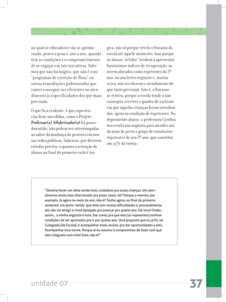 unidade 07 37
no qual os educadores vão se aprimo-
rando, pouco a pouco, ano a ano, quando
têm as condições e o comprometimento
de se engajar em tais iniciativas. Sabe-
mos que não há mágica, que não é com
“programas de correção de fluxo” ou
outras remediações padronizadas que
vamos conseguir ser eficientes no aten-
dimento às especificidades dos que mais
precisam.
O que fica evidente, é que experiên-
cias bem-sucedidas, como o Projeto
Professor(a) Alfabetizador(a) há pouco
discutido, não podem ser interrompidas
ao sabor da mudança de gestores em nos-
sas redes públicas. Sabemos, por diversos
estudos prévios, o quanto a retenção de
alunos no final do primeiro ciclo é trá-
gica, não só porque revela o fracasso da
escola até aquele momento, mas porque
os alunos “retidos” tendem a apresentar
baixíssimos índices de recuperação, ao
serem alocados como repetentes do 3º
ano, no ano letivo seguinte e, muitas
vezes, não receberem o atendimento de
que tanto precisam. Isto é, o fracasso
se reitera, porque a escola tende a não
conseguir reverter o quadro de exclusão
em que aquelas crianças foram introduzi-
das, agora na condição de repetentes. No
depoimento abaixo, a professora Cynthia
nos revela sua angústia para atender ain-
da mais de perto o grupo de estudantes
repetentes de seu 3º ano, que constituí-
am 25% da turma:
“Deveria haver um olhar ainda mais cuidadoso pra essas crianças. Um aten-
dimento ainda mais direcionado pra esses casos, né? Porque o menino, por
exemplo, tá agora no meio do ano, não é? Tenho agora, no final do primeiro
semestre, um aluno ‘retido’ que está com muitas dificuldades e, provavelmente,
ele não vai atingir o nível desejado pra avançar pro quarto ano. De novo! Então...
assim... a minha angústia é essa. Dar conta, pra que eles (os repetentes) tenham
condições de ser aprovados pra ir pro quarto ano. Uma proposta que eu já fiz, no
Colegiado (da Escola), é acompanhar esses alunos, pra dar oportunidades a eles.
Acompanhar essa turma. Porque aí eu assumo o compromisso de fazer com que
eles cheguem num nível bom, não é?”
 