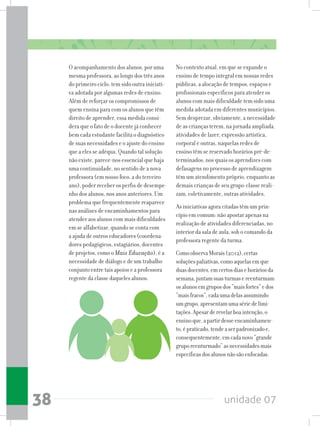 unidade 0738
O acompanhamento dos alunos, por uma
mesma professora, ao longo dos três anos
do primeiro ciclo, tem sido outra iniciati-
va adotada por algumas redes de ensino.
Além de reforçar os compromissos de
quem ensina para com os alunos que têm
direito de aprender, essa medida consi-
dera que o fato de o docente já conhecer
bem cada estudante facilita o diagnóstico
de suas necessidades e o ajuste do ensino
que a eles se adéqua. Quando tal solução
não existe, parece-nos essencial que haja
uma continuidade, no sentido de a nova
professora (em nosso foco, a do terceiro
ano), poder receber os perfis de desempe-
nho dos alunos, nos anos anteriores. Um
problema que frequentemente reaparece
nas análises de encaminhamentos para
atender aos alunos com mais dificuldades
em se alfabetizar, quando se conta com
a ajuda de outros educadores (coordena-
dores pedagógicos, estagiários, docentes
de projetos, como o Mais Educação), é a
necessidade de diálogo e de um trabalho
conjunto entre tais apoios e a professora
regente da classe daqueles alunos.
No contexto atual, em que se expande o
ensino de tempo integral em nossas redes
públicas, a alocação de tempos, espaços e
profissionais específicos para atender os
alunos com mais dificuldade tem sido uma
medida adotada em diferentes municípios.
Sem desprezar, obviamente, a necessidade
de as crianças terem, na jornada ampliada,
atividades de lazer, expressão artística,
corporal e outras, naquelas redes de
ensino têm se reservado horários pré-de-
terminados, nos quais os aprendizes com
defasagens no processo de aprendizagem
têm um atendimento próprio, enquanto as
demais crianças de seu grupo-classe reali-
zam, coletivamente, outras atividades.
As iniciativas agora citadas têm um prin-
cípio em comum: não apostar apenas na
realização de atividades diferenciadas, no
interior da sala de aula, sob o comando da
professora regente da turma.
ComoobservaMorais(2012),certas
soluçõespaliativas,comoaquelasemque
duasdocentes,emcertosdiasehoráriosda
semana,juntamsuasturmasereenturmam
osalunosemgruposdos“maisfortes”edos
“maisfracos”,cadaumadelasassumindo
umgrupo,apresentamumasériedelimi-
tações.Apesarderevelarboaintenção,o
ensinoque,apartirdesseencaminhamen-
to,épraticado,tendeaserpadronizadoe,
consequentemente,emcadanovo“grande
gruporeenturmado”asnecessidadesmais
específicasdosalunosnãosãoenfocadas.
 