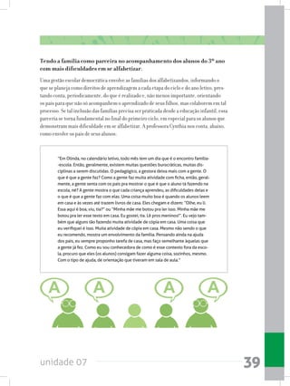 unidade 07 39
Tendo a família como parceira no acompanhamento dos alunos do 3º ano
com mais dificuldades em se alfabetizar.
Uma gestão escolar democrática envolve as famílias dos alfabetizandos, informando o
que se planeja como direitos de aprendizagem a cada etapa do ciclo e do ano letivo, pres-
tando conta, periodicamente, do que é realizado e, não menos importante, orientando
os pais para que não só acompanhem o aprendizado de seus filhos, mas colaborem em tal
processo. Se tal inclusão das famílias precisa ser praticada desde a educação infantil, essa
parceria se torna fundamental no final do primeiro ciclo, em especial para os alunos que
demonstram mais dificuldade em se alfabetizar. A professora Cynthia nos conta, abaixo,
como envolve os pais de seus alunos:
“Em Olinda, no calendário letivo, todo mês tem um dia que é o encontro família-
-escola. Então, geralmente, existem muitas questões burocráticas, muitas dis-
ciplinas a serem discutidas. O pedagógico, a gestora deixa mais com a gente. O
que é que a gente faz? Como a gente faz muita atividade com ficha, então, geral-
mente, a gente senta com os pais pra mostrar o que é que o aluno tá fazendo na
escola, né? A gente mostra o que cada criança aprendeu, as dificuldades delas e
o que é que a gente faz com elas. Uma coisa muito boa é quando os alunos leem
em casa e às vezes até trazem livros de casa. Eles chegam e dizem: “Olhe, eu li.
Essa aqui é boa, viu, tia?” ou “Minha mãe me botou pra ler isso. Minha mãe me
botou pra ler esse texto em casa. Eu gostei, tia. Lê pros meninos!”. Eu vejo tam-
bém que alguns tão fazendo muita atividade de cópia em casa. Uma coisa que
eu verifiquei é isso. Muita atividade de cópia em casa. Mesmo não sendo o que
eu recomendo, mostra um envolvimento da família. Pensando ainda na ajuda
dos pais, eu sempre proponho tarefa de casa, mas faço semelhante àquelas que
a gente já fez. Como eu sou conhecedora de como é esse contexto fora da esco-
la, procuro que eles (os alunos) consigam fazer alguma coisa, sozinhos, mesmo.
Com o tipo de ajuda, de orientação que tiveram em sala de aula.”
	
 