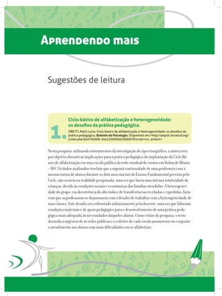 Aprendendo mais
Nestapesquisa,utilizandoinstrumentosdainvestigaçãodotipoetnográfico,aautorateve
porobjetivodiscutirasimplicaçõesparaapráticapedagógicadaimplantaçãodoCicloBá-
sicodealfabetizaçãoemumaescolapúblicadaredeestadualdeensinoemRolimdeMoura
–RO.Osdadosanalisadosrevelamqueasupostacontinuidadedeumaprofessoracoma
mesmaturmadealunosduranteosdoisanosiniciaisdoEnsinoFundamentalprevistapelo
Ciclo,nãoocorrianarealidadepesquisada,umavezquehaviaumaintensarotatividadede
crianças,devidoàscondiçõessociaiseeconômicasdasfamíliasatendidas.Aheterogenei-
dadedogrupo,emdecorrênciadoaltoíndicedetransferênciasrecebidaseexpedidas,fazia
comqueasprofessorassedeparassemcomodesafiodetrabalharcomaheterogeneidadede
suasclasses.Estedesafioeraenfrentadosolitariamentepeladocente,umavezquefaltavam
condiçõesmateriaisedeapoiopedagógicoparaodesenvolvimentodeumapráticapeda-
gógicamaisadequadaàsnecessidadesdaquelesalunos.Comorelatodepesquisa,otexto
desnudaaurgênciadeasredespúblicaseocoletivodecadaescolaassumirememconjunto
oatendimentoaosalunoscommaisdificuldadesemsealfabetizar.
Ciclo básico de alfabetização e heterogeneidade:
os desafios da prática pedagógica.
ZIBETTI, Marli Lúcia. Ciclo básico de alfabetização e heterogeneidade: os desafios da
prática pedagógica. Boletim de Psicologia. Disponível em:http://pepsic.bvsalud.org/
scielo.php?pid=S0006-59432006000200007script=sci_arttext.
Sugestões de leitura
1.
 