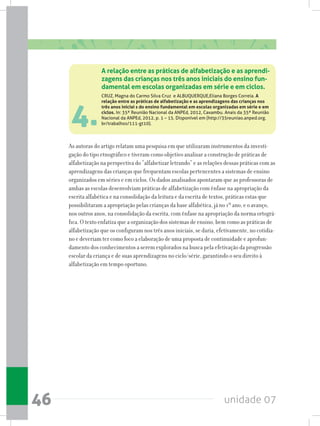 unidade 0746
4.
As autoras do artigo relatam uma pesquisa em que utilizaram instrumentos da investi-
gação do tipo etnográfico e tiveram como objetivo analisar a construção de práticas de
alfabetização na perspectiva do “alfabetizar letrando” e as relações dessas práticas com as
aprendizagens das crianças que frequentam escolas pertencentes a sistemas de ensino
organizados em séries e em ciclos. Os dados analisados apontaram que as professoras de
ambas as escolas desenvolviam práticas de alfabetização com ênfase na apropriação da
escrita alfabética e na consolidação da leitura e da escrita de textos, práticas estas que
possibilitaram a apropriação pelas crianças da base alfabética, já no 1º ano, e o avanço,
nos outros anos, na consolidação da escrita, com ênfase na apropriação da norma ortográ-
fica. O texto enfatiza que a organização dos sistemas de ensino, bem como as práticas de
alfabetização que os configuram nos três anos iniciais, se daria, efetivamente, no cotidia-
no e deveriam ter como foco a elaboração de uma proposta de continuidade e aprofun-
damento dos conhecimentos a serem explorados na busca pela efetivação da progressão
escolar da criança e de suas aprendizagens no ciclo/série, garantindo o seu direito à
alfabetização em tempo oportuno.
A relação entre as práticas de alfabetização e as aprendi-
zagens das crianças nos três anos iniciais do ensino fun-
damental em escolas organizadas em série e em ciclos.
CRUZ, Magna do Carmo Silva Cruz  e ALBUQUERQUE,Eliana Borges Correia. A
relação entre as práticas de alfabetização e as aprendizagens das crianças nos
três anos iniciai s do ensino fundamental em escolas organizadas em série e em
ciclos. In: 35ª Reunião Nacional da ANPEd, 2012, Caxambu. Anais da 35ª Reunião
Nacional da ANPEd, 2012, p. 1 – 15. Disponível em (http://35reuniao.anped.org.
br/trabalhos/111-gt10).
 