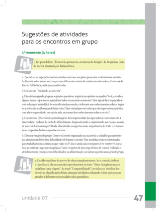 unidade 07 47
Sugestões de atividades
para os encontros em grupo
1º momento (4 horas)
1.Lerparadeleite:“Festivaldaprimavera:aventurasdoAraquã”,deBraguinha(João
deBarro),ilustradoporTatianaPaiva;
2-Socializarasexperiênciasvivenciadascombasenosplanejamentosrealizadosnaunidade
6;discutirsobrecomoascriançascomdiferentesníveisdeconhecimentossobreoSistemade
EscritaAlfabéticaparticiparamdasaulas.
3.Leraseção“Iniciandoaconversa”;
4.Discutiremgrandegrupoasseguintesquestõeseregistrarasopiniõesnoquadro:Vocêjárecebeu
algumaturmacujosalunosaprendiamtodosemumúnicomomento?Quetipodeheterogeneidade
vocêachaqueémaisdifícildeserenfrentadanaescola:areferenteaosconhecimentossobrealíngua
ouareferenteàsdiferençasdefaixaetária?Queestratégiasvocêachaquesãoimportantesparalidar
comaheterogeneidade,emsaladeaula,noensinodosconhecimentossobreaescrita?;
5.Lerotexto1(Direitosdeaprendizagem,heterogeneidadedosaprendizeseatendimentoà
diversidade,nofinaldociclodealfabetização:diagnosticandoeorganizandoascriançasnasala
deaula)deformacompartilhada,discutindoosaspectosmaisimportantesdotextoeretoman-
doasrespostasdadasàsquestõesacima;
6.Discutiremgrandegrupo:Comoestásendoorganizadonasuaescolaotrabalhoparaatender
aosalunoscomdiferentesdificuldadesdeleituraeescrita?Quemedidasestãosendotomadas
paratrabalharcomascriançasqueestãono3ºanoeaindanãoconseguemlereescrever?;socia-
lizaraspráticasempequenosgrupos:Fazeroregistrodeumaexperiênciadecomoérealizadoo
atendimentoàscriançascomdificuldadesnaalfabetização;socializaraspráticasnograndegrupo.
7.Escolherumlivrodoacervodeobrascomplementares,leraresenhadolivro
eclassificaraobraemumdostiposdescritosnotexto“ObrasComplementares:
cadalivro,umaviagem”,daseção“Compartilhando”;socializarasescolhasdos
livroseasclassificaçõesfeitas;planejaratividadesutilizandoolivroquepossam
atenderadiferentesnecessidadesdosaprendizes;
 