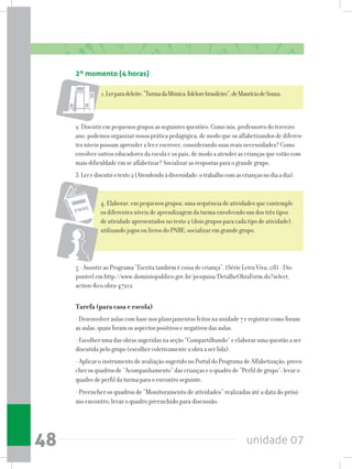 unidade 0748
2º momento (4 horas)
1.Lerparadeleite:“TurmadaMônica:folclorebrasileiro”,deMauríciodeSouza;
2. Discutir em pequenos grupos as seguintes questões: Como nós, professores do terceiro
ano, podemos organizar nossa prática pedagógica, de modo que os alfabetizandos de diferen-
tes níveis possam aprender a ler e escrever, considerando suas reais necessidades? Como
envolver outros educadores da escola e os pais, de modo a atender as crianças que estão com
mais dificuldade em se alfabetizar? Socializar as respostas para o grande grupo.
3.Lerediscutirotexto2(Atendendoàdiversidade:otrabalhocomascriançasnodiaadia).
4, Elaborar, em pequenos grupos, uma sequência de atividades que contemple
os diferentes níveis de aprendizagem da turma envolvendo um dos três tipos
de atividade apresentados no texto 2 (dois grupos para cada tipo de atividade),
utilizando jogos ou livros do PNBE; socializar em grande grupo.
5 - Assistir ao Programa “Escrita também é coisa de criança”. (Série Letra Viva; 08) - Dis-
ponível em http://www.dominiopublico.gov.br/pesquisa/DetalheObraForm.do?select_
action=co_obra=47212
Tarefa (para casa e escola)
- Desenvolver aulas com base nos planejamentos feitos na unidade 7 e registrar como foram
as aulas, quais foram os aspectos positivos e negativos das aulas.
- Escolher uma das obras sugeridas na seção “Compartilhando” e elaborar uma questão a ser
discutida pelo grupo (escolher coletivamente a obra a ser lida).
- Aplicar o instrumento de avaliação sugerido no Portal do Programa de Alfabetização; preen-
cher os quadros de “Acompanhamento” das crianças e o quadro de “Perfil de grupo”; levar o
quadro de perfil da turma para o encontro seguinte.
- Preencher os quadros de “Monitoramento de atividades” realizadas até a data do próxi-
mo encontro; levar o quadro preenchido para discussão.
 