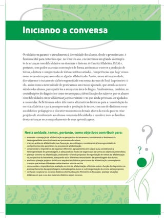 Iniciando a conversa
O cuidado em garantir o atendimento à diversidade dos alunos, desde o primeiro ano, é
fundamental para evitarmos que, no terceiro ano, encontremos um grande contingen-
te de crianças com dificuldades em dominar o Sistema de Escrita Alfabética (SEA) e,
portanto, sem poder usar suas convenções de forma autônoma e exercer a produção de
textos, a leitura e compreensão de textos escritos variados, competências que hoje vemos
como necessárias para considerar alguém alfabetizado. Assim, nessa sétima unidade,
discutiremos o tratamento da heterogeneidade em nossas turmas de final do primeiro ci-
clo, assim como a necessidade de praticarmos um ensino ajustado, que atenda as neces-
sidades dos alunos, para ajudá-los a avançar na área de língua. Analisaremos, também, as
contribuições do diagnóstico como recurso para a identificação dos saberes que os alunos
com dificuldades em se alfabetizar já construíram e em que ainda precisam ser ajudados
a consolidar. Refletiremos sobre diferentes alternativas didáticas para a consolidação da
escrita alfabética e para a compreensão e produção de textos, com uso de distintos recur-
sos didático-pedagógicos e discutiremos como os demais atores da escola podem criar
projetos de atendimento aos alunos com mais dificuldades e envolver mais as famílias
dessas crianças no acompanhamento de suas aprendizagens.
Nesta unidade, temos, portanto, como objetivos contribuir para:
•	 entender a concepção de alfabetização na perspectiva do letramento, considerando o fenômeno da
heterogeneidade como intrínseco aos processos educativos;
•	 criar um ambiente alfabetizador, que favoreça a aprendizagem, considerando a heterogeneidade de
conhecimentos dos aprendizes no processo de alfabetização;
•	 compreender a importância de organizar diferentes agrupamentos em sala de aula, considerando a
heterogeneidade de aprendizagens, e adequando os modos de organização da turma aos objetivos pretendidos;
•	 planejar o ensino na alfabetização, analisando e criando propostas de organização de rotinas da alfabetização
na perspectiva do letramento, adequando-as às diferentes necessidades de aprendizagem dos alunos;
•	 analisar e planejar projetos didáticos e sequências didáticas para turmas de alfabetização, contemplando
crianças que tenham diferentes conhecimentos sobre a escrita;  
•	 compreender a importância da avaliação no ciclo de alfabetização, refletindo sobre a função do diagnóstico no
acompanhamento das aprendizagens realizadas pelos alunos e na (re)organização do ensino a eles proposto;
•	 conhecer e explorar os recursos didáticos distribuidos pelo Ministério da Educação;  planejar situações
didáticas em que o uso dos materiais didáticos sejam recursos.
 