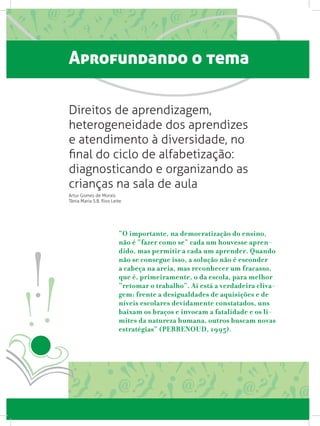Aprofundando o tema
Direitos de aprendizagem,
heterogeneidade dos aprendizes
e atendimento à diversidade, no
final do ciclo de alfabetização:
diagnosticando e organizando as
crianças na sala de aula
Artur Gomes de Morais
Tânia Maria S.B. Rios Leite
“O importante, na democratização do ensino,
não é “fazer como se” cada um houvesse apren-
dido, mas permitir a cada um aprender. Quando
não se consegue isso, a solução não é esconder
a cabeça na areia, mas reconhecer um fracasso,
que é, primeiramente, o da escola, para melhor
“retomar o trabalho”. Aí está a verdadeira cliva-
gem: frente a desigualdades de aquisições e de
níveis escolares devidamente constatados, uns
baixam os braços e invocam a fatalidade e os li-
mites da natureza humana, outros buscam novas
estratégias” (PERRENOUD, 1995).
 