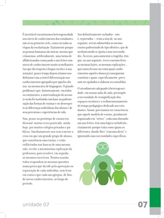 unidade 07 07
Éinevitávelencontrarmosheterogeneidade
nosníveisdeconhecimentodosestudantes,
nãosónoprimeirociclo,comoemtodasas
etapasdaescolarização.Exatamenteporque
aspessoashumanassãoúnicas,mesmoque
criássemos,artificialmente,umaturmade
alfabetizandoscomeçandooanoletivocom
níveisdeconhecimentomuitosemelhantes
(noquedizrespeitoàlínguaescritaeàsua
notação),poucotempodepoisiríamosnos
defrontarcomavisíveldiferenciaçãonos
conhecimentosagregadosporaquelesalu-
nos,namesmaáreadelinguagem.Ogrande
problemaéque,historicamente,emtodos
oscontinentes,auniversalizaçãodoacesso
àescolafoiinstituídacombasenapadroni-
zaçãodasformasdeensinarenodesrespei-
toàsdiferençasindividuaisdosalunosede
seuspercursoseexperiênciasdevida.
Sim, pense no protótipo de ensino tra-
dicional, muitas vezes praticado, ainda
hoje, por muitos colégios privados e pú-
blicos. Imediatamente nos vem à mente a
cena em que um grande grupo de alunos,
que constituem uma turma, e estão
enfileirados nas bancas de uma mesma
sala, recebe a mesmíssima explicação da
professora, para resolver, em seguida,
os mesmos exercícios. Noutra ocasião,
todos respondem às mesmas questões
numa prova que decide pela aprovação ou
reprovação de cada indivíduo, sem levar
em conta o que cada um agregou, de fato,
de novos conhecimentos, ao longo do
período.
Aosdefinitivamenteexcluídos–isto
é,reprovados–,restaasinade,noano
seguinte,seremsubmetidosaomesmo
ensinopadronizadodetipoidêntico,quede
nenhummodoseajustaasuasnecessida-
des.Àsvezes,paraaumentaratragédia,têm
que,noanoseguinte,reveromesmolivro,
asmesmaslições,asmesmasexplicações...
quenuncalevamemcontaquaisconhe-
cimentosaquelesalunosjáconseguiram
construirequais,especificamente,preci-
samserajudadosaelaborarouconsolidar.
O atendimento adequado à heterogenei-
dade, em nossas salas de aula, pressupõe
a necessidade de ressignificação dos
espaços escolares e o redimensionamento
do tempo pedagógico dedicado aos estu-
dantes. Assim, precisamos ter consciência
que aquele modelo de ensino, geralmente
organizado em “séries”, cada uma durando
um ano letivo, tem uma lógica excludente,
exatamente porque trata como iguais os
diferentes, dando-lhes “a mesma dieta” e
ignorando suas necessidades específicas.
 